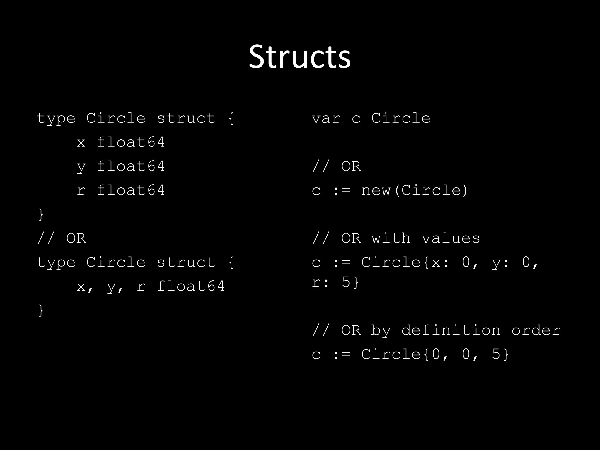Structs
type Circle struct {
x float64
y float64
r float64
}
// OR
type Circle struct {
x, y, r float64
}
var c Circle
// OR
c := new(Circle)
// OR with values
c := Circle{x: 0, y: 0,
r: 5}
// OR by definition order
c := Circle{0, 0, 5}
 