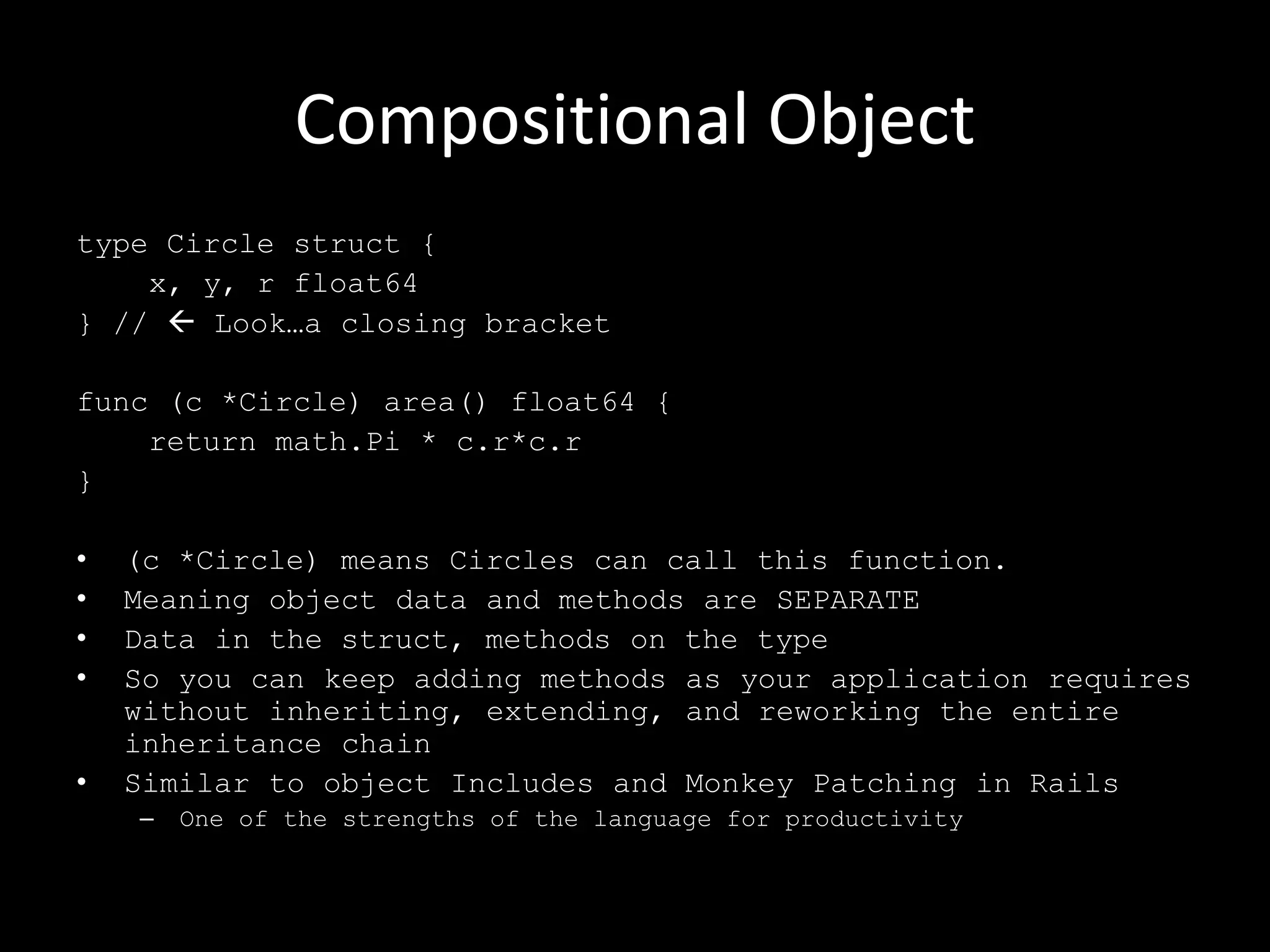 Compositional Object
type Circle struct {
x, y, r float64
} //  Look…a closing bracket
func (c *Circle) area() float64 {
return math.Pi * c.r*c.r
}
• (c *Circle) means Circles can call this function.
• Meaning object data and methods are SEPARATE
• Data in the struct, methods on the type
• So you can keep adding methods as your application requires
without inheriting, extending, and reworking the entire
inheritance chain
• Similar to object Includes and Monkey Patching in Rails
– One of the strengths of the language for productivity
 