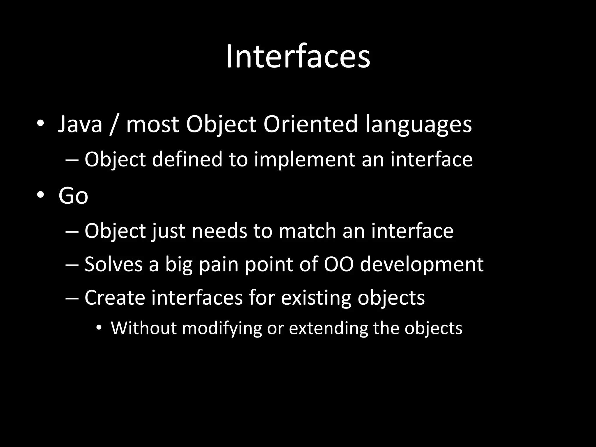 Interfaces
• Java / most Object Oriented languages
– Object defined to implement an interface
• Go
– Object just needs to match an interface
– Solves a big pain point of OO development
– Create interfaces for existing objects
• Without modifying or extending the objects
 