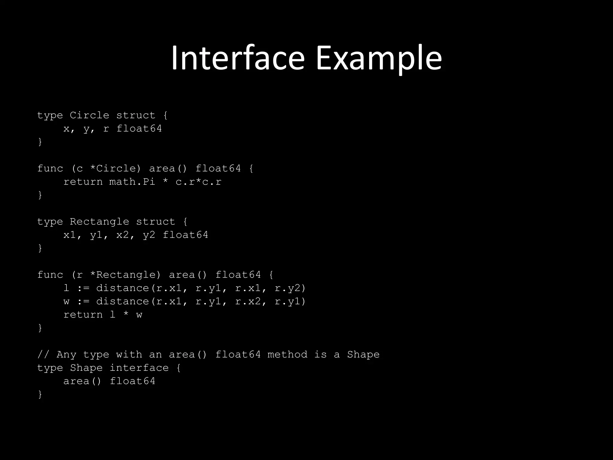 Interface Example
type Circle struct {
x, y, r float64
}
func (c *Circle) area() float64 {
return math.Pi * c.r*c.r
}
type Rectangle struct {
x1, y1, x2, y2 float64
}
func (r *Rectangle) area() float64 {
l := distance(r.x1, r.y1, r.x1, r.y2)
w := distance(r.x1, r.y1, r.x2, r.y1)
return l * w
}
// Any type with an area() float64 method is a Shape
type Shape interface {
area() float64
}
 