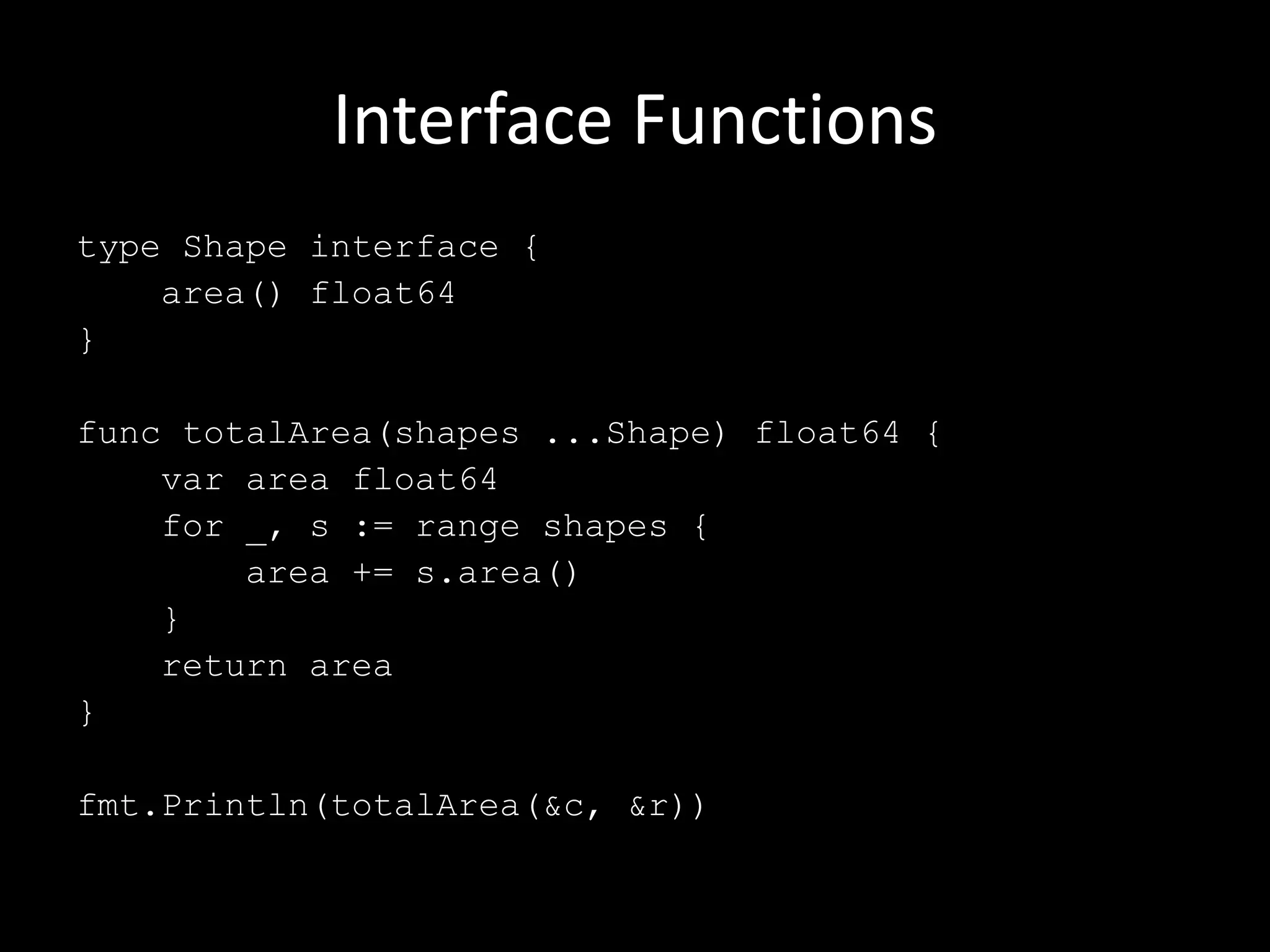 Interface Functions
type Shape interface {
area() float64
}
func totalArea(shapes ...Shape) float64 {
var area float64
for _, s := range shapes {
area += s.area()
}
return area
}
fmt.Println(totalArea(&c, &r))
 