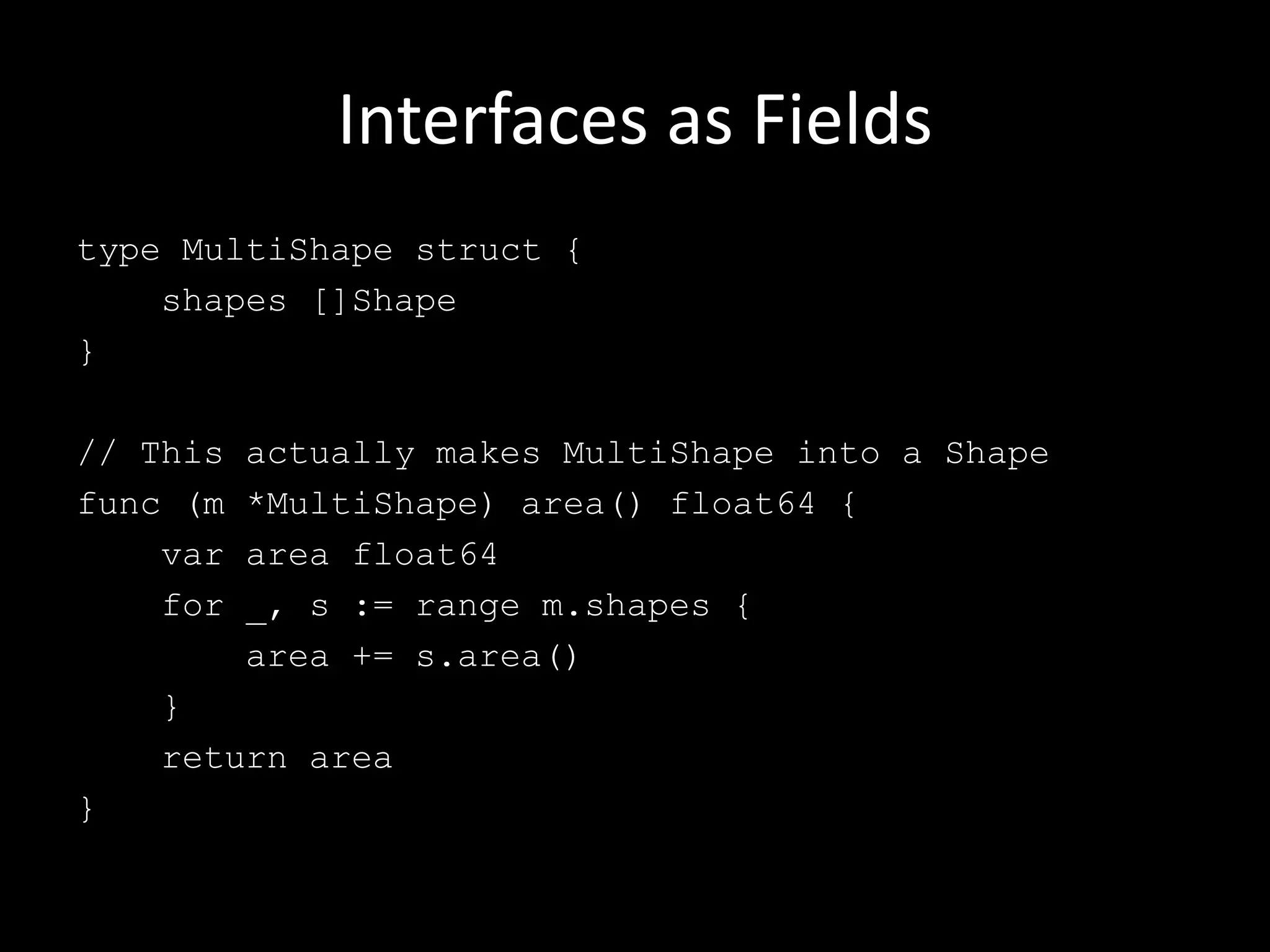 Interfaces as Fields
type MultiShape struct {
shapes []Shape
}
// This actually makes MultiShape into a Shape
func (m *MultiShape) area() float64 {
var area float64
for _, s := range m.shapes {
area += s.area()
}
return area
}
 