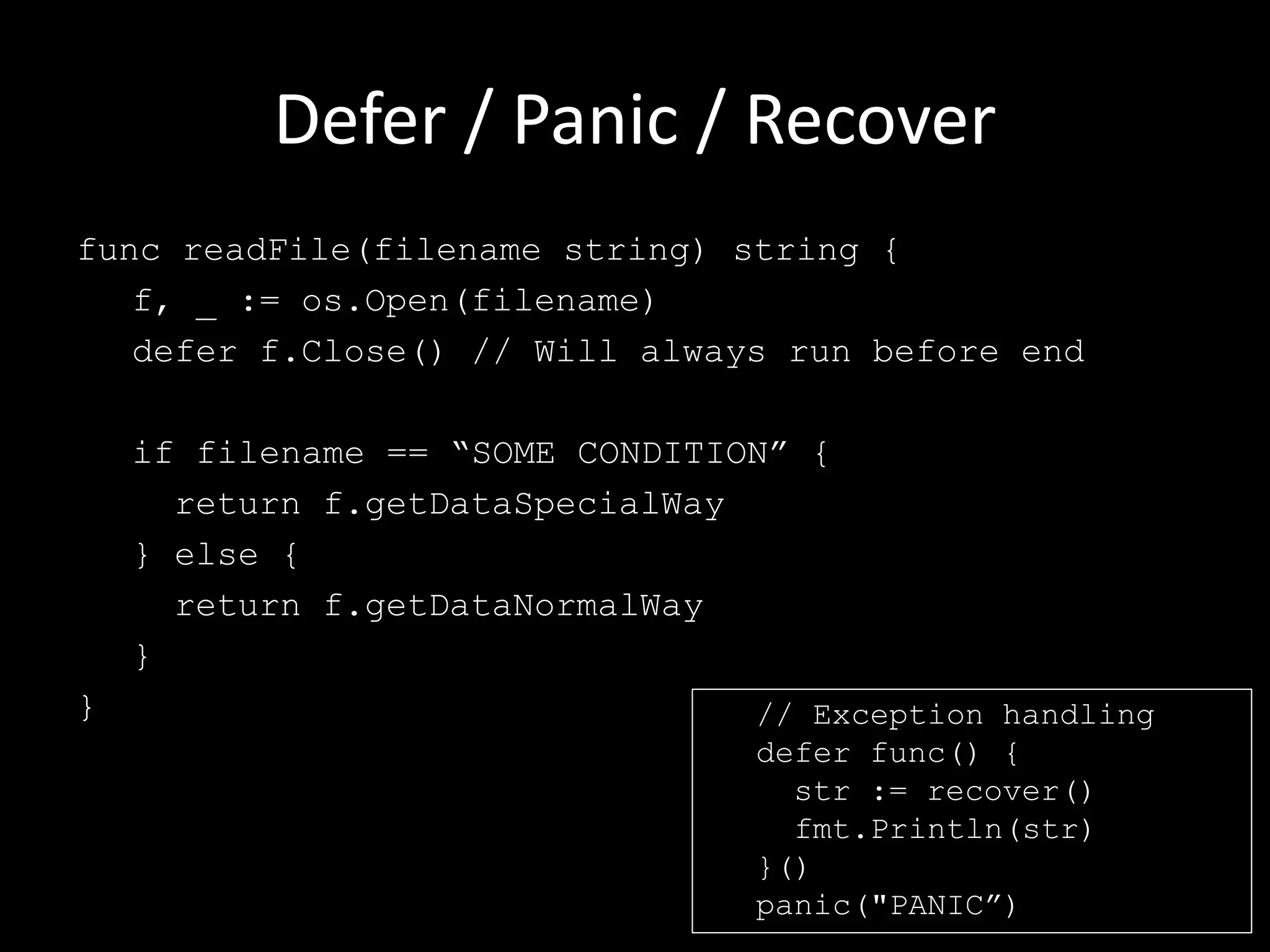 Defer / Panic / Recover
func readFile(filename string) string {
f, _ := os.Open(filename)
defer f.Close() // Will always run before end
if filename == “SOME CONDITION” {
return f.getDataSpecialWay
} else {
return f.getDataNormalWay
}
} // Exception handling
defer func() {
str := recover()
fmt.Println(str)
}()
panic("PANIC”)
 