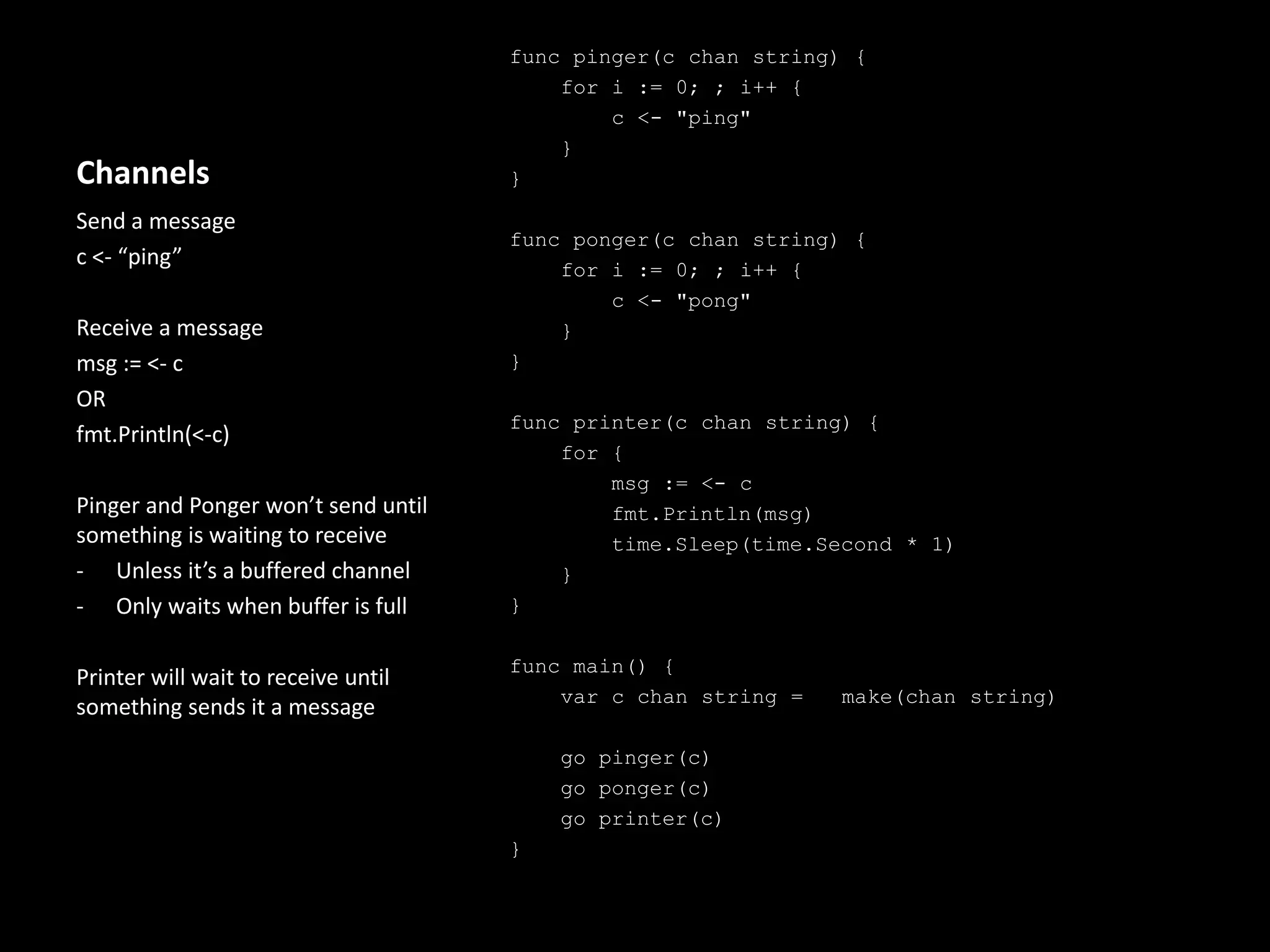 Channels
func pinger(c chan string) {
for i := 0; ; i++ {
c <- "ping"
}
}
func ponger(c chan string) {
for i := 0; ; i++ {
c <- "pong"
}
}
func printer(c chan string) {
for {
msg := <- c
fmt.Println(msg)
time.Sleep(time.Second * 1)
}
}
func main() {
var c chan string = make(chan string)
go pinger(c)
go ponger(c)
go printer(c)
}
Send a message
c <- “ping”
Receive a message
msg := <- c
OR
fmt.Println(<-c)
Pinger and Ponger won’t send until
something is waiting to receive
- Unless it’s a buffered channel
- Only waits when buffer is full
Printer will wait to receive until
something sends it a message
 