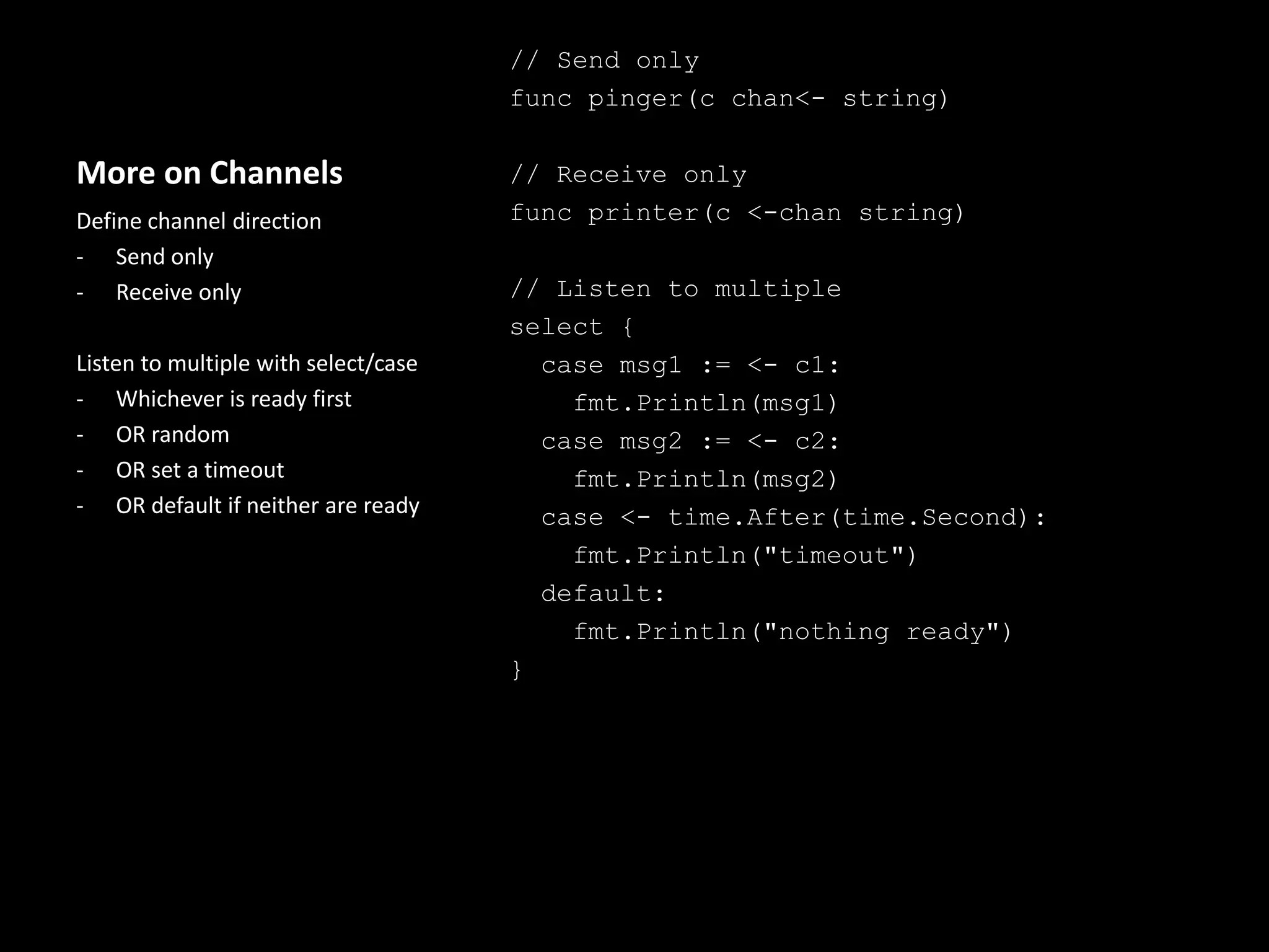 More on Channels
// Send only
func pinger(c chan<- string)
// Receive only
func printer(c <-chan string)
// Listen to multiple
select {
case msg1 := <- c1:
fmt.Println(msg1)
case msg2 := <- c2:
fmt.Println(msg2)
case <- time.After(time.Second):
fmt.Println("timeout")
default:
fmt.Println("nothing ready")
}
Define channel direction
- Send only
- Receive only
Listen to multiple with select/case
- Whichever is ready first
- OR random
- OR set a timeout
- OR default if neither are ready
 