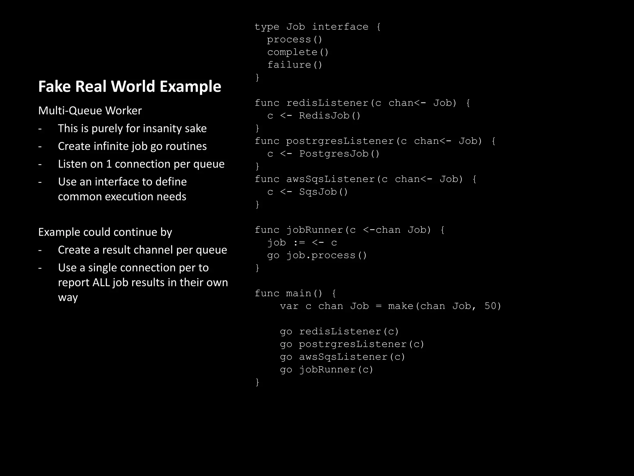 Fake Real World Example
type Job interface {
process()
complete()
failure()
}
func redisListener(c chan<- Job) {
c <- RedisJob()
}
func postrgresListener(c chan<- Job) {
c <- PostgresJob()
}
func awsSqsListener(c chan<- Job) {
c <- SqsJob()
}
func jobRunner(c <-chan Job) {
job := <- c
go job.process()
}
func main() {
// channel of Jobs with a buffer of 50
var c chan Job = make(chan Job, 50)
go redisListener(c)
go postrgresListener(c)
go awsSqsListener(c)
go jobRunner(c)
}
Multi-Queue Worker
- This is purely for insanity sake
- Create infinite job go routines
- Listen on 1 connection per queue
- Use an interface to define
common execution needs
Example could continue by
- Create a result channel per queue
- Use a single connection per to
report ALL job results in their own
way
 