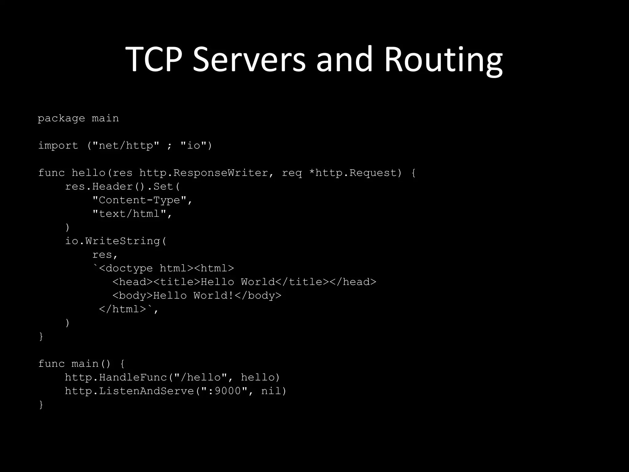 TCP Servers and Routing
package main
import ("net/http" ; "io")
func hello(res http.ResponseWriter, req *http.Request) {
res.Header().Set(
"Content-Type",
"text/html",
)
io.WriteString(
res,
`<doctype html><html>
<head><title>Hello World</title></head>
<body>Hello World!</body>
</html>`,
)
}
func main() {
http.HandleFunc("/hello", hello)
http.ListenAndServe(":9000", nil)
}
 