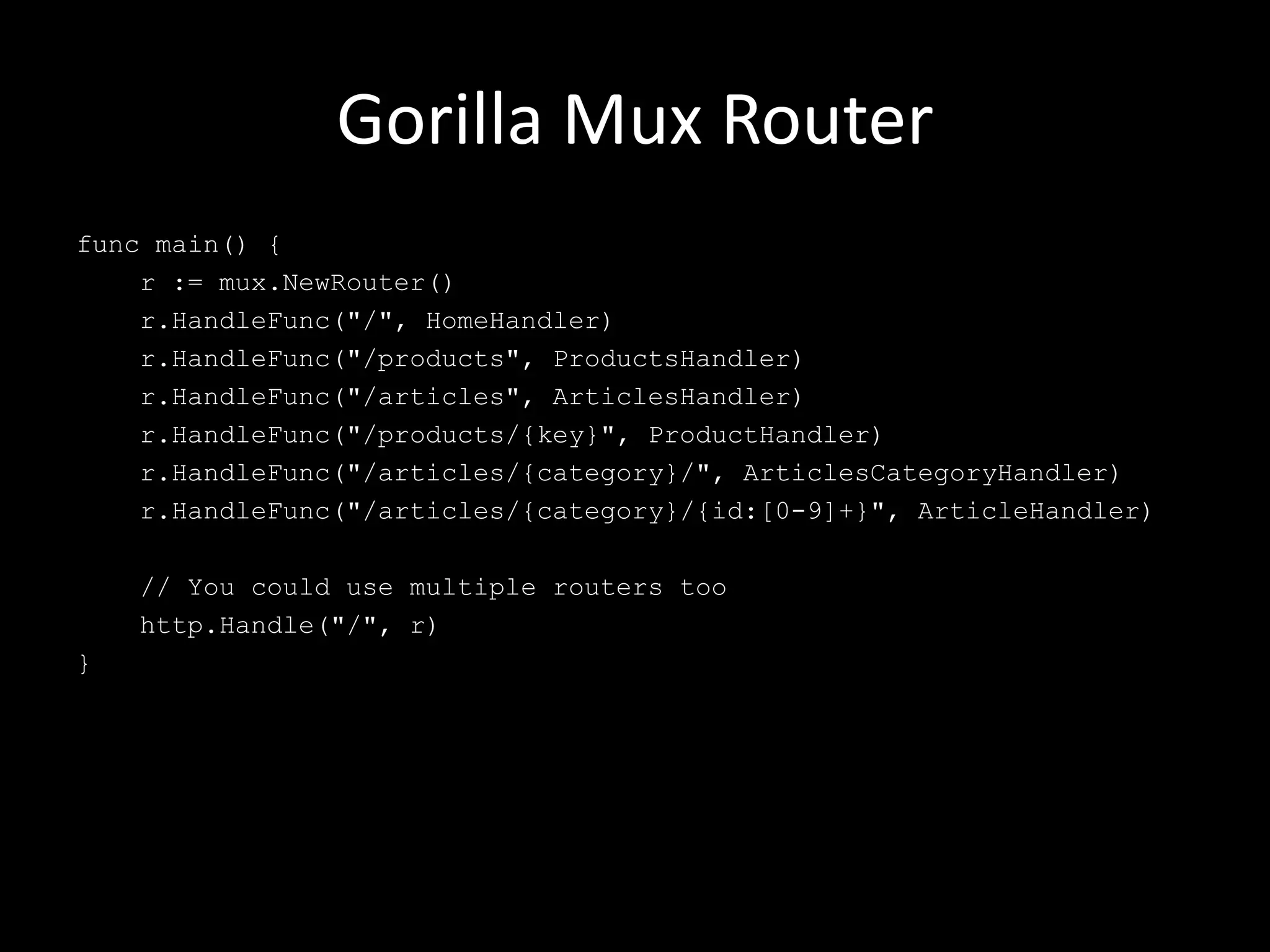 Gorilla Mux Router
func main() {
r := mux.NewRouter()
r.HandleFunc("/", HomeHandler)
r.HandleFunc("/products", ProductsHandler)
r.HandleFunc("/articles", ArticlesHandler)
r.HandleFunc("/products/{key}", ProductHandler)
r.HandleFunc("/articles/{category}/", ArticlesCategoryHandler)
r.HandleFunc("/articles/{category}/{id:[0-9]+}", ArticleHandler)
// You could use multiple routers too
http.Handle("/", r)
}
 