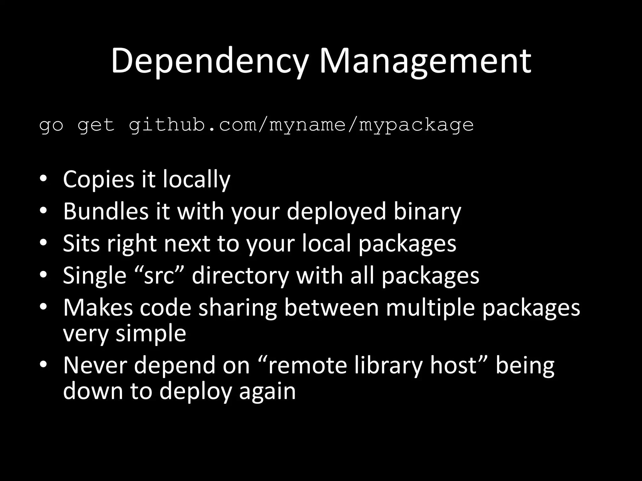 Dependency Management
go get github.com/myname/mypackage
• Copies it locally
• Bundles it with your deployed binary
• Sits right next to your local packages
• Single “src” directory with all packages
• Makes code sharing between multiple packages
very simple
• Never depend on “remote library host” being
down to deploy again
 