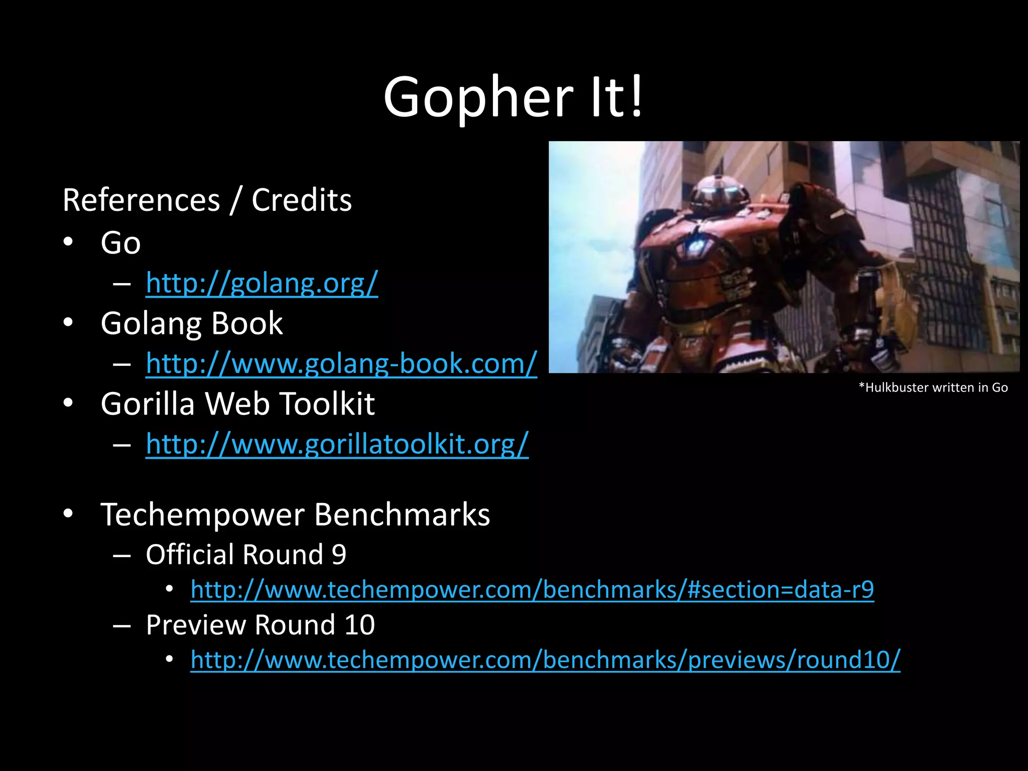 Gopher It!
References / Credits
• Go
– http://golang.org/
• Golang Book
– http://www.golang-book.com/
• Gorilla Web Toolkit
– http://www.gorillatoolkit.org/
• Techempower Benchmarks
– Official Round 9
• http://www.techempower.com/benchmarks/#section=data-r9
– Preview Round 10
• http://www.techempower.com/benchmarks/previews/round10/
*Hulkbuster written in Go
 