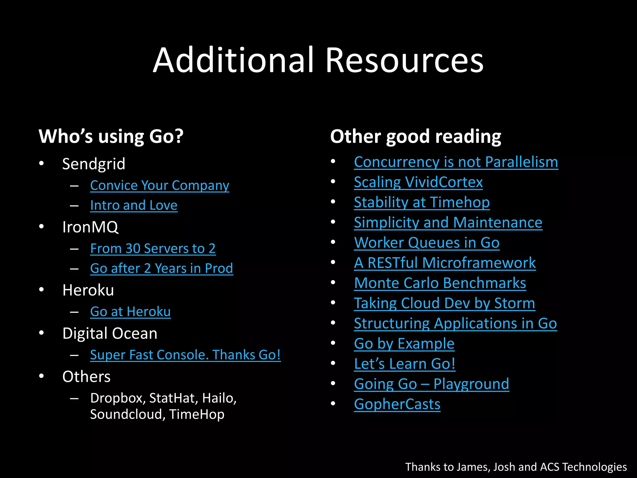 Additional Resources
Who’s using Go?
• Sendgrid
– Convice Your Company
– Intro and Love
• IronMQ
– From 30 Servers to 2
– Go after 2 Years in Prod
• Heroku
– Go at Heroku
• Digital Ocean
– Super Fast Console. Thanks Go!
• Others
– Dropbox, StatHat, Hailo,
Soundcloud, TimeHop
Other good reading
• Concurrency is not Parallelism
• Scaling VividCortex
• Stability at Timehop
• Simplicity and Maintenance
• Worker Queues in Go
• A RESTful Microframework
• Monte Carlo Benchmarks
• Taking Cloud Dev by Storm
• Structuring Applications in Go
• Go by Example
• Let’s Learn Go!
• Going Go – Playground
• GopherCasts
Thanks to James, Josh and ACS Technologies
 