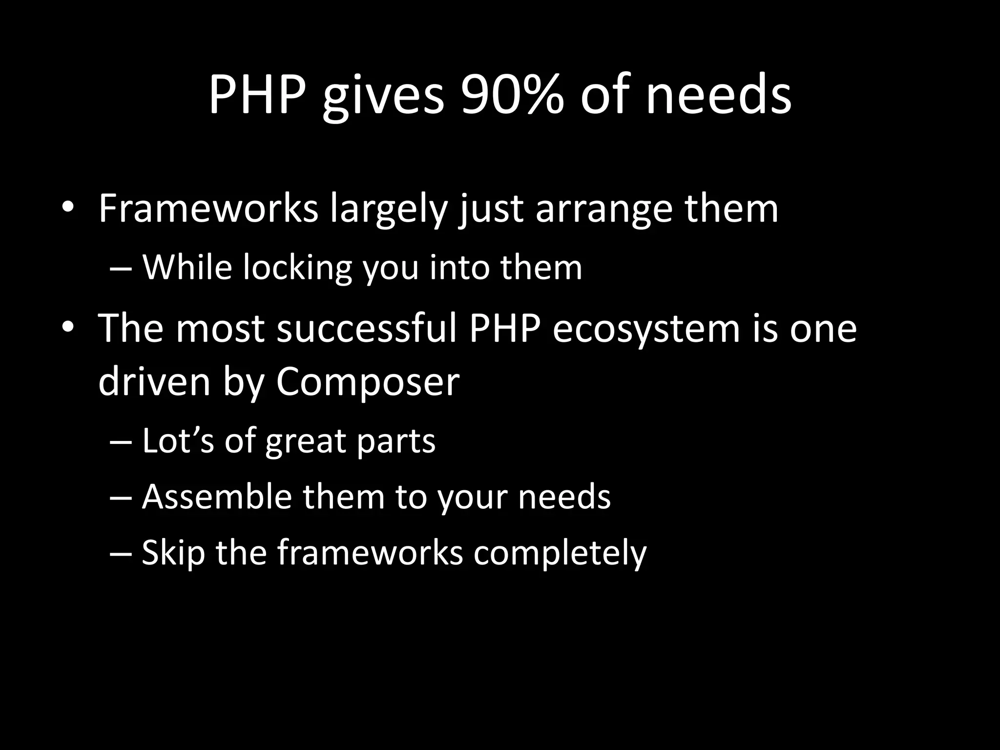 PHP gives 90% of needs
• Frameworks largely just arrange them
– While locking you into them
• The most successful PHP ecosystem is one
driven by Composer
– Lot’s of great parts
– Assemble them to your needs
– Skip the frameworks completely
 