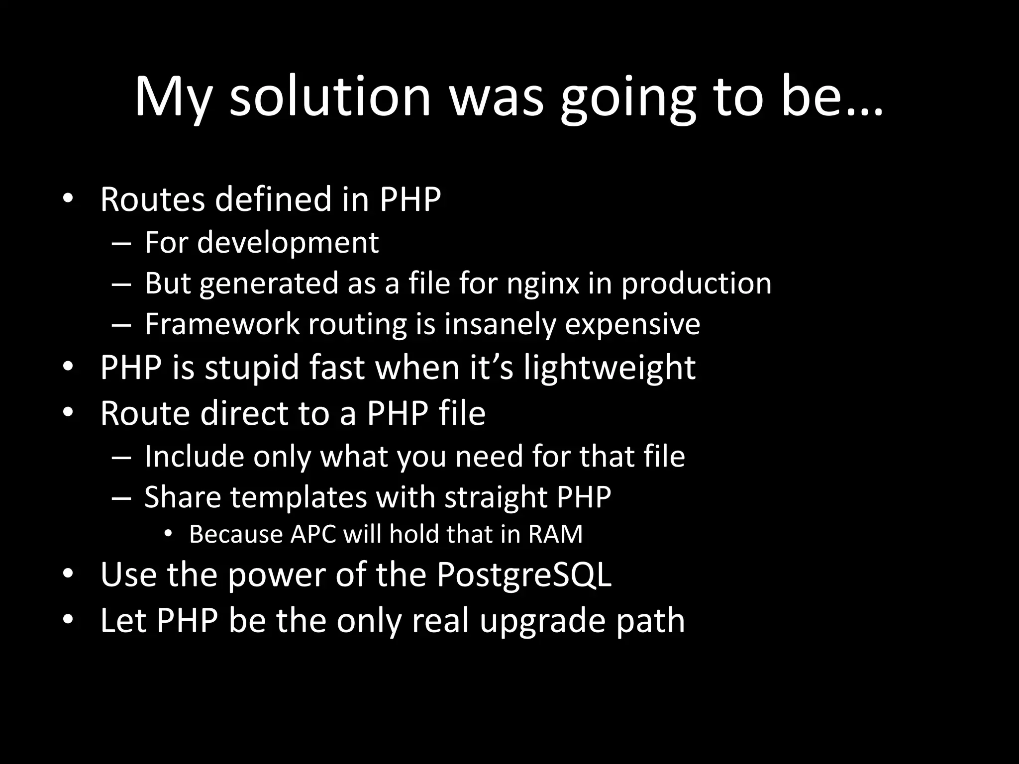 My solution was going to be…
• Routes defined in PHP
– For development
– But generated as a file for nginx in production
– Framework routing is insanely expensive
• PHP is stupid fast when it’s lightweight
• Route direct to a PHP file
– Include only what you need for that file
– Share templates with straight PHP
• Because APC will hold that in RAM
• Use the power of the PostgreSQL
• Let PHP be the only real upgrade path
 