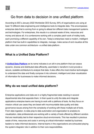 Downloaded from: justpaste.it/ekrwj
Go from data to decision in one unified platform
According to IDC’s January 2022 Worldwide CEO Survey, 65% of organizations are using at
least 10 different data engineering and intelligence tools to integrate data. This encompasses
enterprise data that is coming from or going to atleast ten different data management systems
and technologies. For enterprises, this results in a colossal waste of time, resources and
money and above all, it is cumbersome working with a complex patch work of motley tools,
each promising a different capability of its own. Today’s enterprises need a modern, intelligent
platform that has built-in capabilities to integrate, manage, make sense of and visualize all the
data under one common architecture –a unified data platform .
What is a Unified Data Platform?
A Unified Data Platform as its name indicates is an all-in-one platform that can weave
dynamic, diverse and distributed data efficiently, assimilate it, transform it and provide a
secure, scalable architecture to analyze that data. It also offers the most intuitive technologies
to understand the data and finally compose it into coherent, intelligent and clear visualization
of information for businesses to make informed decisions.
Why do we need unified data platform?
Enterprise applications and data are in a highly fragmented state residing in several
departmental silos that separate them. In their quest to unify the data and integrate
applications enterpise teams are having to work with a plethora of tools. As they focus on
mission critical use cases they are beset with insurmountable data quality and data
governance issues arising from the complexity of working with these multiple set of tools.
From data ingestion, to data prep to data automation and organization to analytics to
visualization, data professionals are working with a variety of tools offered by different vendors
that are inextricably tied to their respective cloud environments. This has resulted in precious
waste of time, resources and costs in arriving at critical information needed by business
leaders to make informed decisions. Internal teams in the organizations are exhausted playing
the system-integrator role in addition to their core responsibilities.
 
