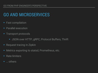 GO FROM PHP ENGINEER’S PERSPECTIVE
GO AND MICROSERVICES
▸ Fast compilation
▸ Parallel execution
▸ Transport protocols
▸ JSON over HTTP, gRPC, Protocol Buffers, Thrift
▸ Request tracing in Zipkin
▸ Metrics exporting to statsd, Prometheus, etc.
▸ Rate limiters
▸ … others
 
