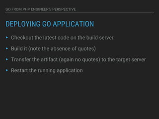 GO FROM PHP ENGINEER’S PERSPECTIVE
DEPLOYING GO APPLICATION
▸ Checkout the latest code on the build server
▸ Build it (note the absence of quotes)
▸ Transfer the artifact (again no quotes) to the target server
▸ Restart the running application
 
