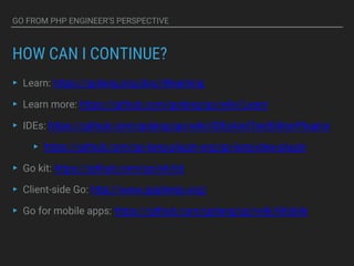 GO FROM PHP ENGINEER’S PERSPECTIVE
HOW CAN I CONTINUE?
▸ Learn: https://golang.org/doc/#learning
▸ Learn more: https://github.com/golang/go/wiki/Learn
▸ IDEs: https://github.com/golang/go/wiki/IDEsAndTextEditorPlugins
▸ https://github.com/go-lang-plugin-org/go-lang-idea-plugin
▸ Go kit: https://github.com/go-kit/kit
▸ Client-side Go: http://www.gopherjs.org/
▸ Go for mobile apps: https://github.com/golang/go/wiki/Mobile
 