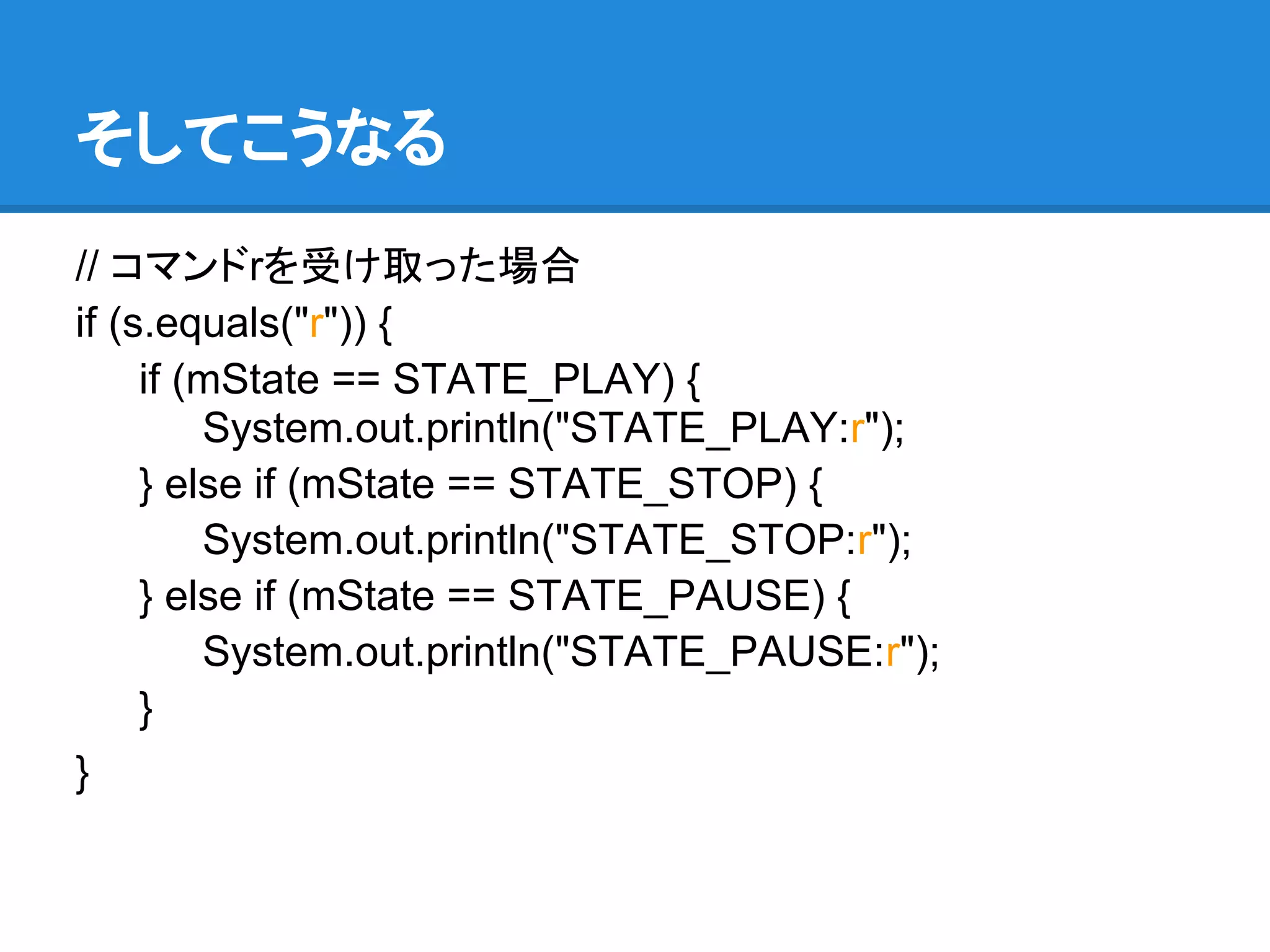 そしてこうなる
// コマンドrを受け取った場合
if (s.equals("r")) {
     if (mState == STATE_PLAY) {
         System.out.println("STATE_PLAY:r");
     } else if (mState == STATE_STOP) {
         System.out.println("STATE_STOP:r");
     } else if (mState == STATE_PAUSE) {
         System.out.println("STATE_PAUSE:r");
     }
}
 