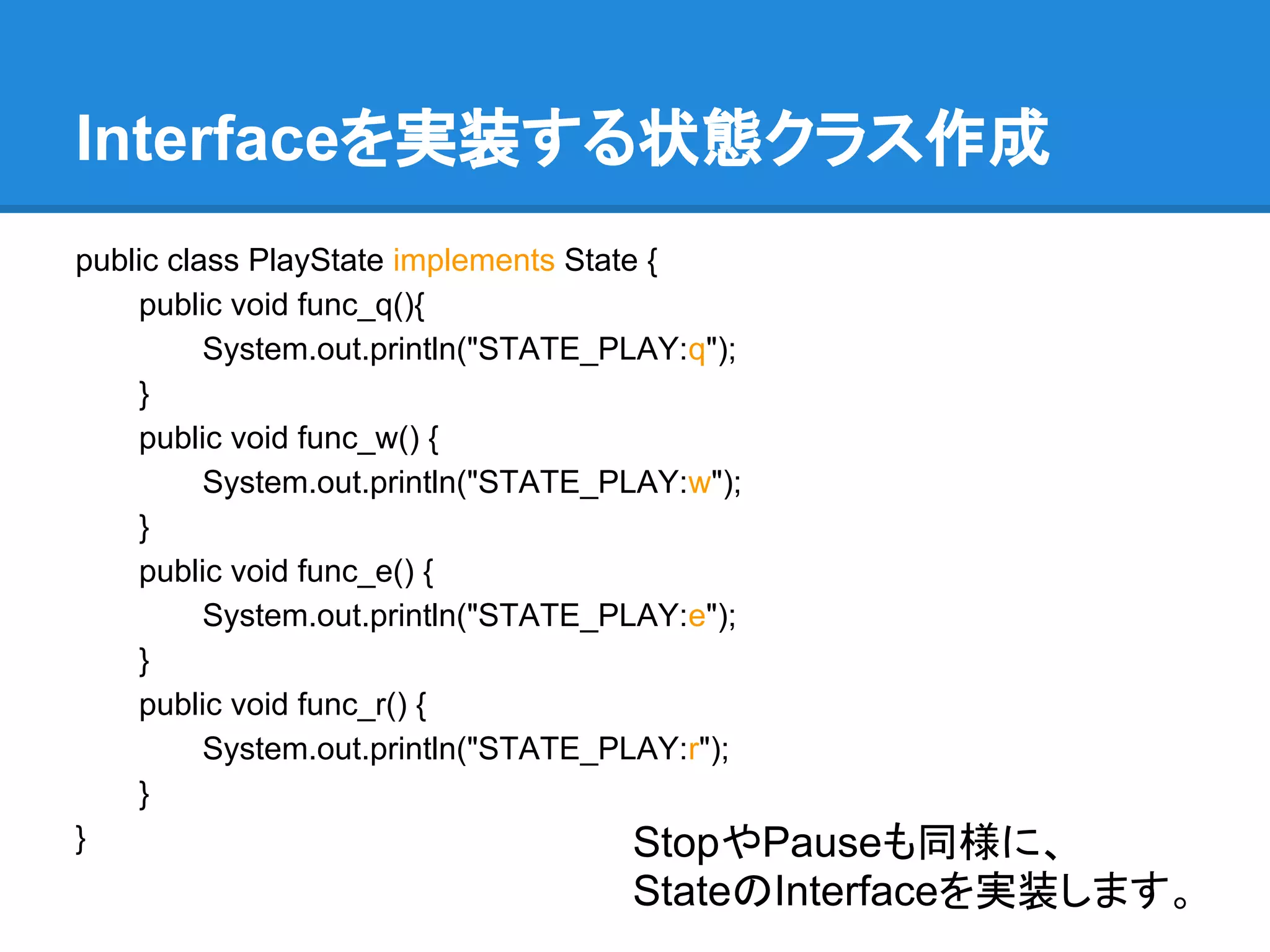 Interfaceを実装する状態クラス作成
public class PlayState implements State {
    public void func_q(){
          System.out.println("STATE_PLAY:q");
    }
    public void func_w() {
          System.out.println("STATE_PLAY:w");
    }
    public void func_e() {
          System.out.println("STATE_PLAY:e");
    }
    public void func_r() {
          System.out.println("STATE_PLAY:r");
    }
}                                      StopやPauseも同様に、
                              StateのInterfaceを実装します。
 