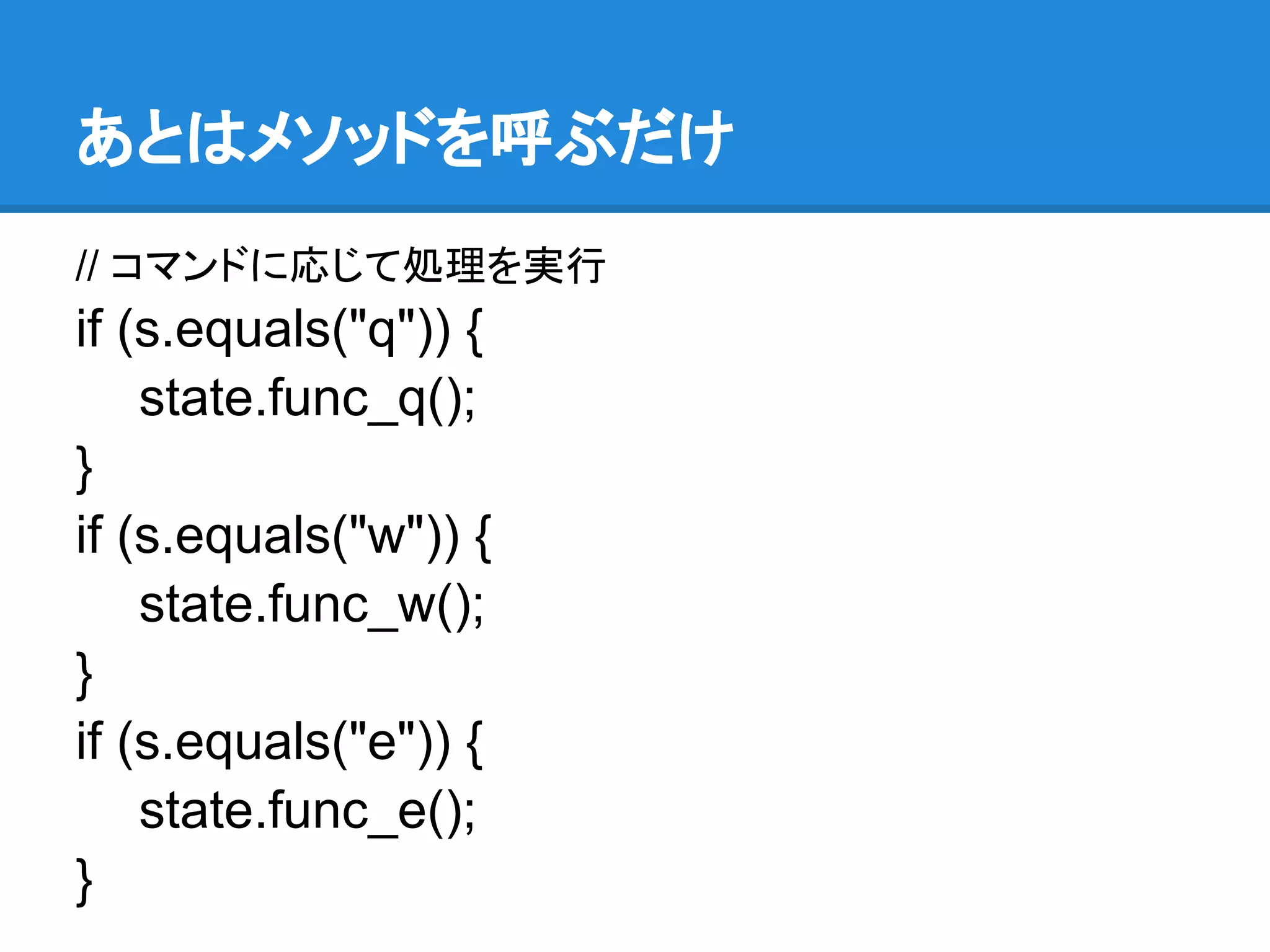 あとはメソッドを呼ぶだけ
// コマンドに応じて処理を実行
if (s.equals("q")) {
    state.func_q();
}
if (s.equals("w")) {
    state.func_w();
}
if (s.equals("e")) {
    state.func_e();
}
 