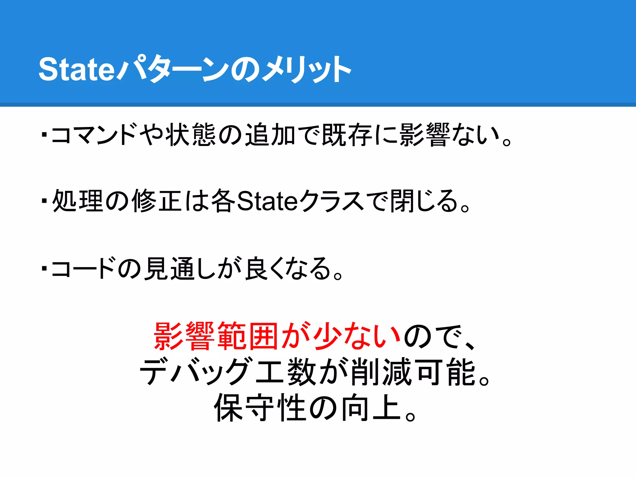 Stateパターンのメリット

・コマンドや状態の追加で既存に影響ない。

・処理の修正は各Stateクラスで閉じる。

・コードの見通しが良くなる。

    影響範囲が少ないので、
    デバッグ工数が削減可能。
      保守性の向上。
 
