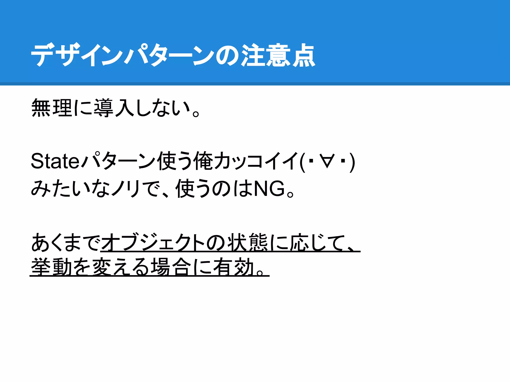 デザインパターンの注意点

無理に導入しない。

Stateパターン使う俺カッコイイ(・∀・)
みたいなノリで、使うのはNG。

あくまでオブジェクトの状態に応じて、
挙動を変える場合に有効。
 