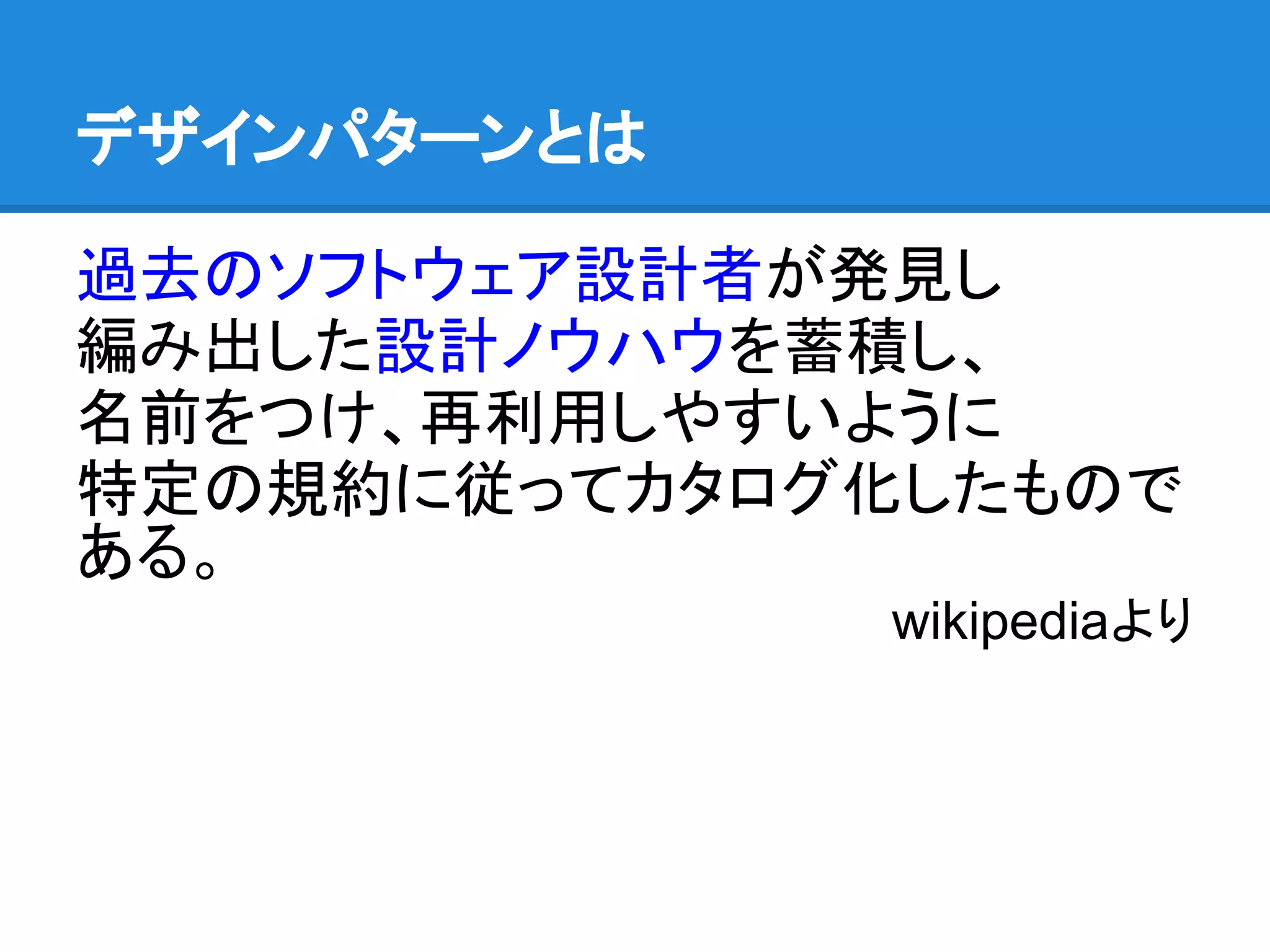 デザインパターンとは

過去のソフトウェア設計者が発見し
編み出した設計ノウハウを蓄積し、
名前をつけ、再利用しやすいように
特定の規約に従ってカタログ化したもので
ある。
              wikipediaより
 