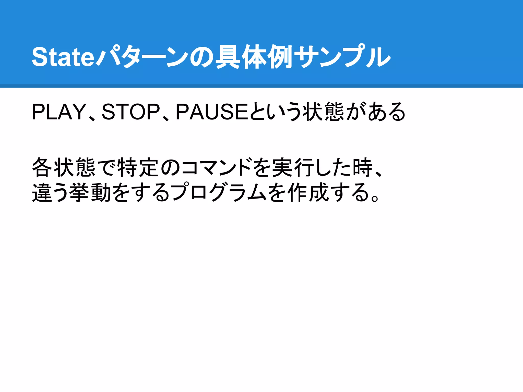 Stateパターンの具体例サンプル

PLAY、STOP、PAUSEという状態がある

各状態で特定のコマンドを実行した時、
違う挙動をするプログラムを作成する。
 