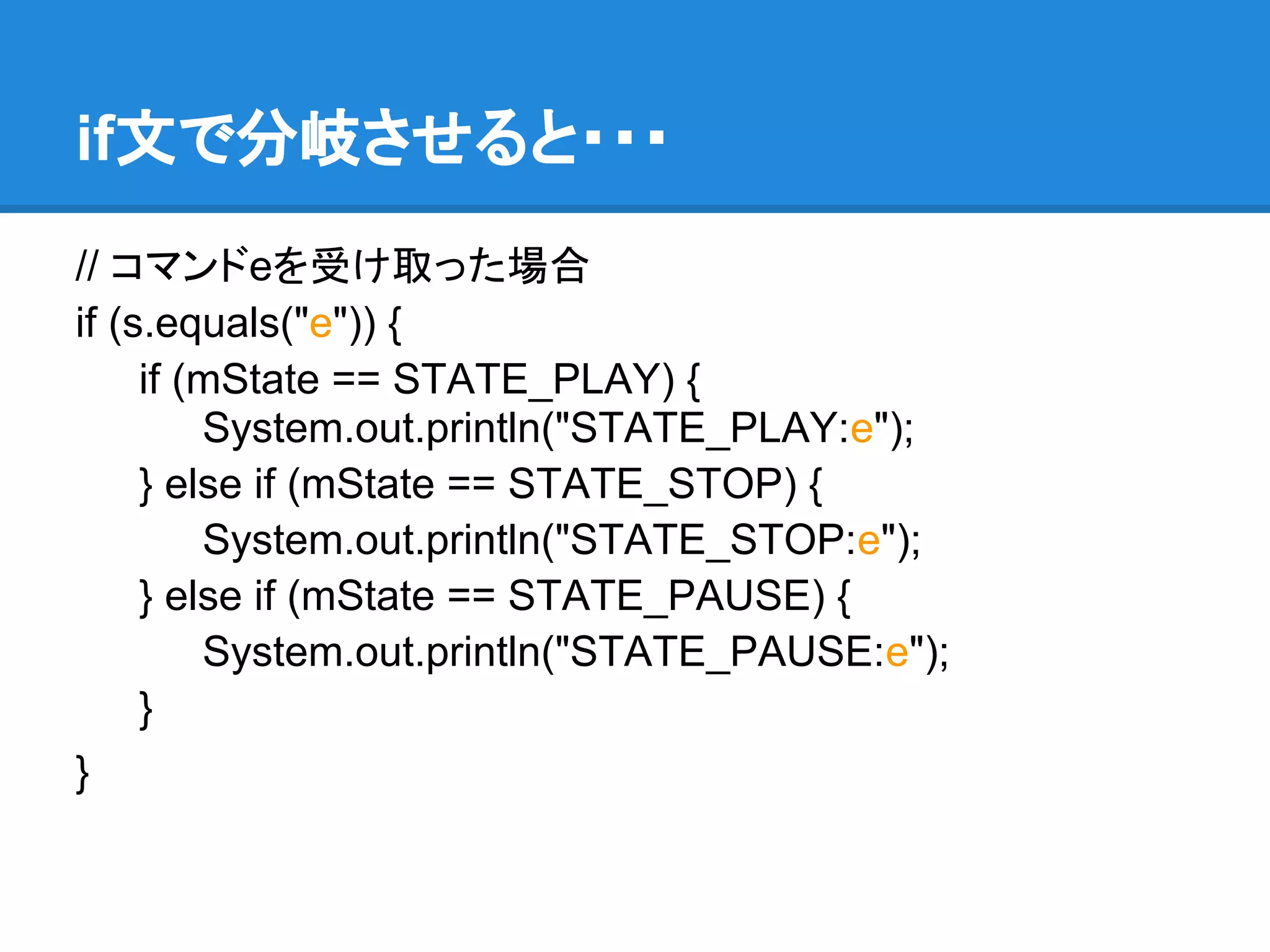 if文で分岐させると・・・
// コマンドeを受け取った場合
if (s.equals("e")) {
     if (mState == STATE_PLAY) {
         System.out.println("STATE_PLAY:e");
     } else if (mState == STATE_STOP) {
         System.out.println("STATE_STOP:e");
     } else if (mState == STATE_PAUSE) {
         System.out.println("STATE_PAUSE:e");
     }
}
 