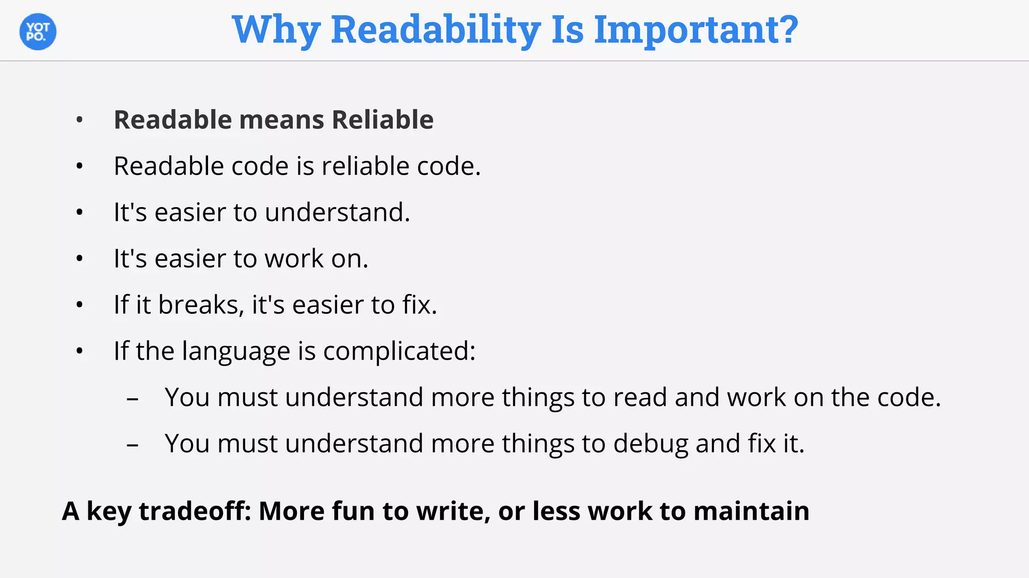 Why Readability Is Important?
• Readable means Reliable
• Readable code is reliable code.
• It's easier to understand.
• It's easier to work on.
• If it breaks, it's easier to fix.
• If the language is complicated:
– You must understand more things to read and work on the code.
– You must understand more things to debug and fix it.
A key tradeoff: More fun to write, or less work to maintain
 