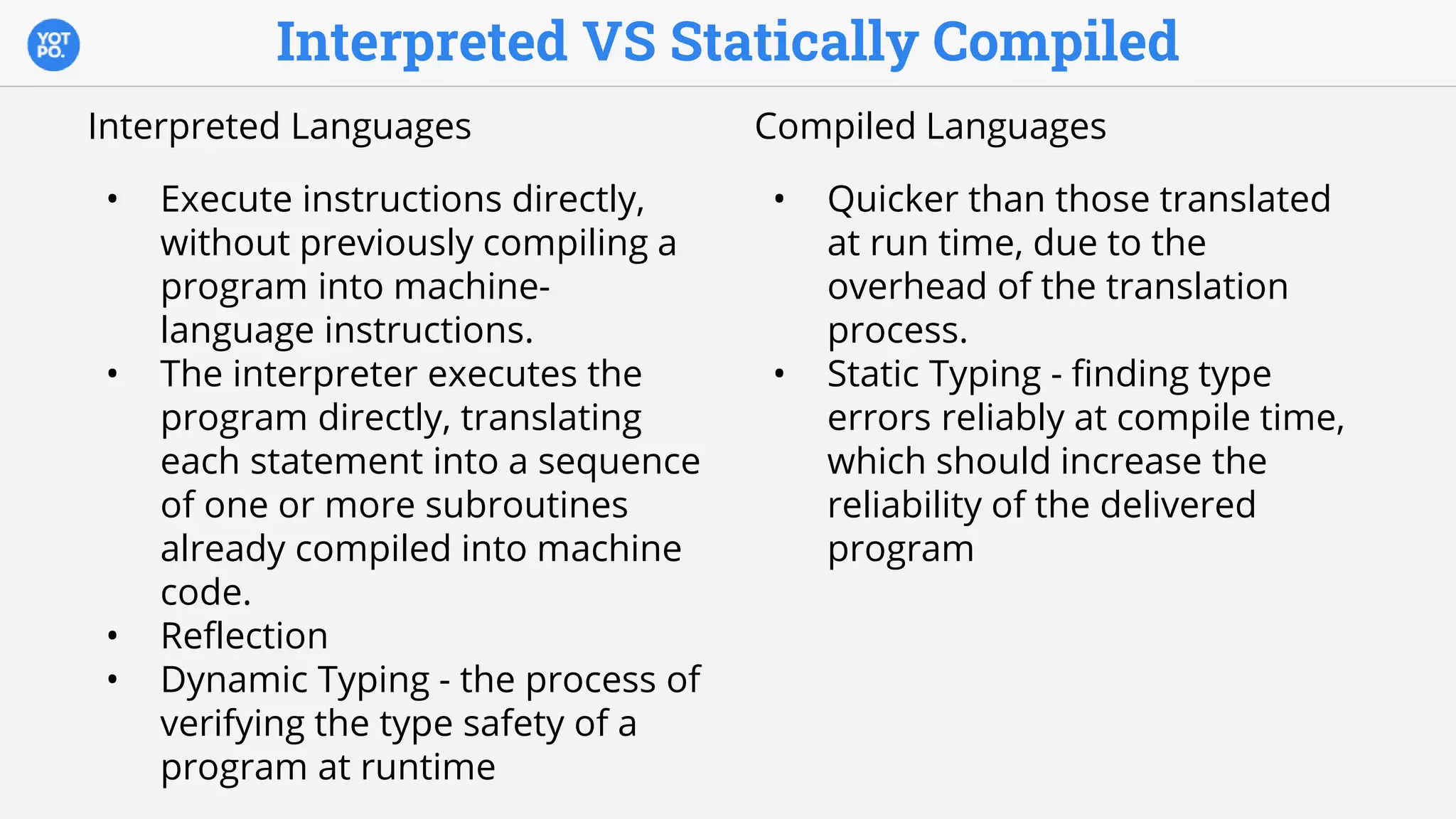 Interpreted VS Statically Compiled
Interpreted Languages
• Execute instructions directly,
without previously compiling a
program into machine-
language instructions.
• The interpreter executes the
program directly, translating
each statement into a sequence
of one or more subroutines
already compiled into machine
code.
• Reflection
• Dynamic Typing - the process of
verifying the type safety of a
program at runtime
Compiled Languages
• Quicker than those translated
at run time, due to the
overhead of the translation
process.
• Static Typing - finding type
errors reliably at compile time,
which should increase the
reliability of the delivered
program
 