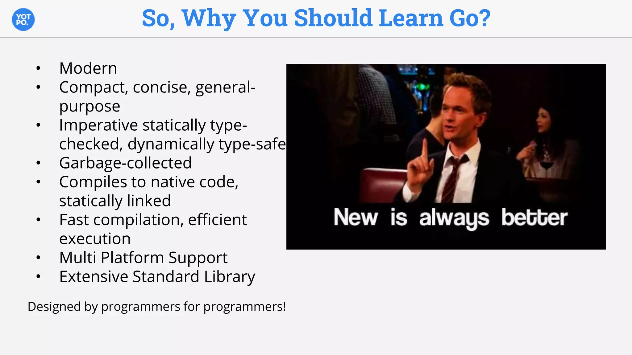 So, Why You Should Learn Go?
• Modern
• Compact, concise, general-
purpose
• Imperative statically type-
checked, dynamically type-safe
• Garbage-collected
• Compiles to native code,
statically linked
• Fast compilation, efficient
execution
• Multi Platform Support
• Extensive Standard Library
Designed by programmers for programmers!
 
