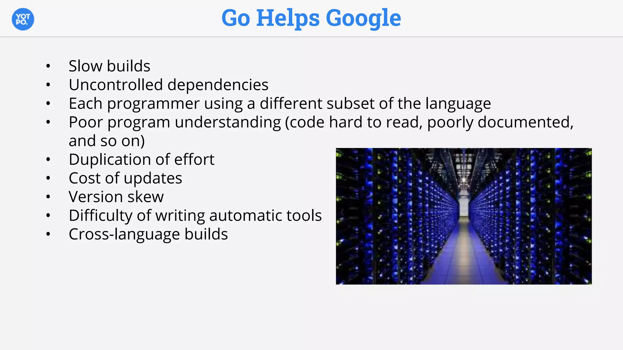 Go Helps Google
• Slow builds
• Uncontrolled dependencies
• Each programmer using a different subset of the language
• Poor program understanding (code hard to read, poorly documented,
and so on)
• Duplication of effort
• Cost of updates
• Version skew
• Difficulty of writing automatic tools
• Cross-language builds
 