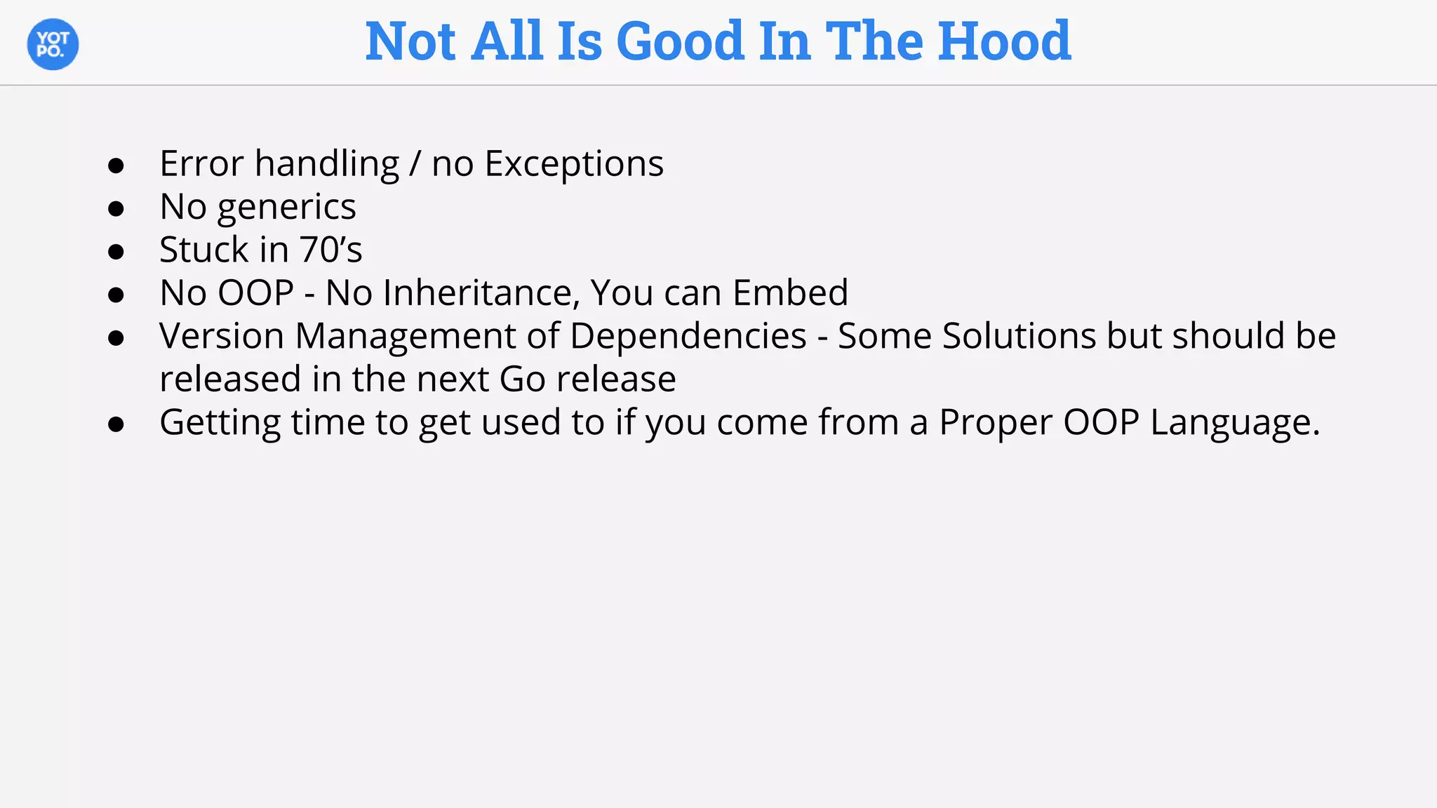 Not All Is Good In The Hood
● Error handling / no Exceptions
● No generics
● Stuck in 70’s
● No OOP - No Inheritance, You can Embed
● Version Management of Dependencies - Some Solutions but should be
released in the next Go release
● Getting time to get used to if you come from a Proper OOP Language.
 