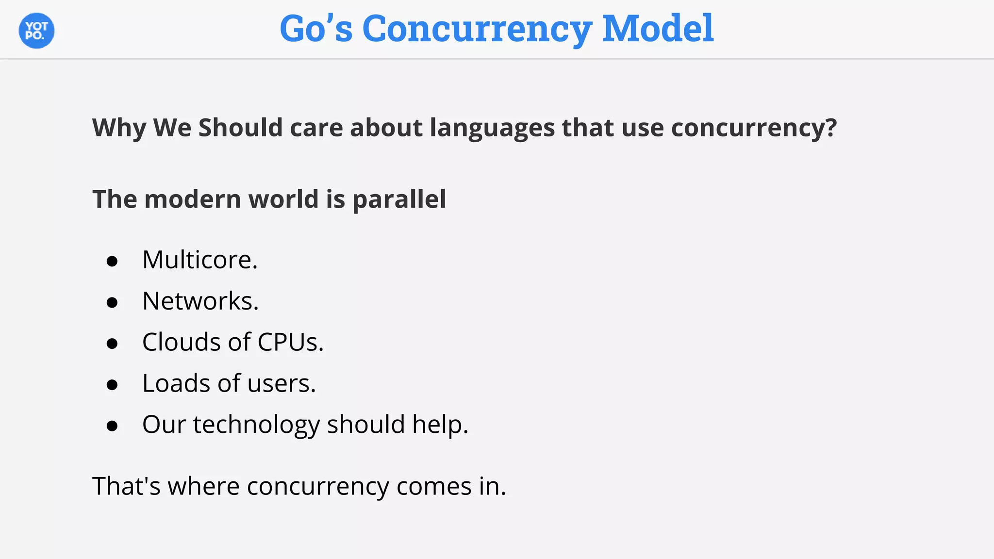 Go’s Concurrency Model
Why We Should care about languages that use concurrency?
The modern world is parallel
● Multicore.
● Networks.
● Clouds of CPUs.
● Loads of users.
● Our technology should help.
That's where concurrency comes in.
 
