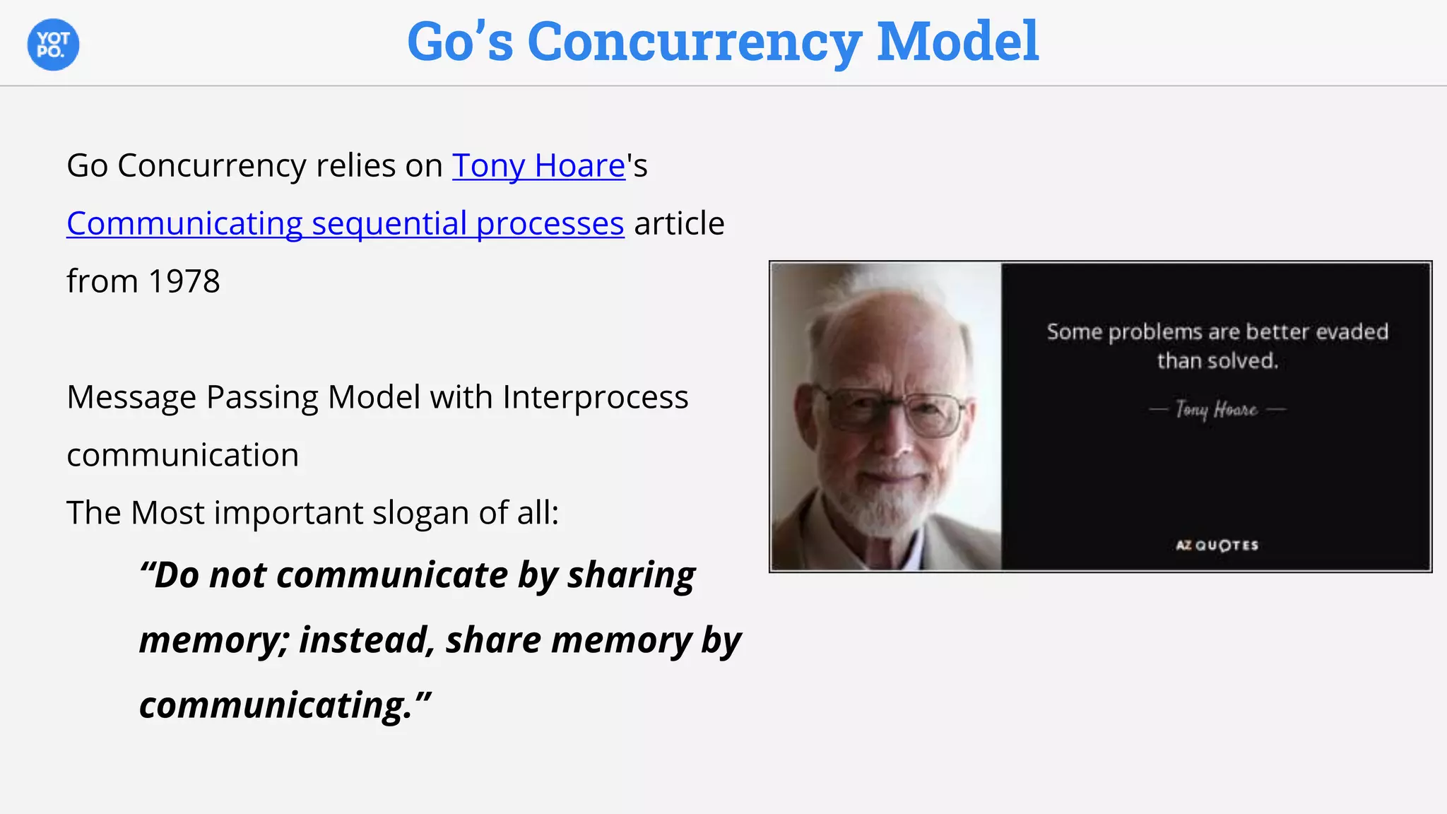 Go’s Concurrency Model
Go Concurrency relies on Tony Hoare's
Communicating sequential processes article
from 1978
Message Passing Model with Interprocess
communication
The Most important slogan of all:
“Do not communicate by sharing
memory; instead, share memory by
communicating.”
 