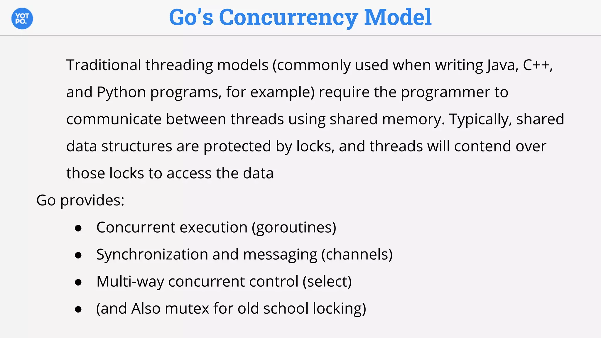 Go’s Concurrency Model
Traditional threading models (commonly used when writing Java, C++,
and Python programs, for example) require the programmer to
communicate between threads using shared memory. Typically, shared
data structures are protected by locks, and threads will contend over
those locks to access the data
Go provides:
● Concurrent execution (goroutines)
● Synchronization and messaging (channels)
● Multi-way concurrent control (select)
● (and Also mutex for old school locking)
 