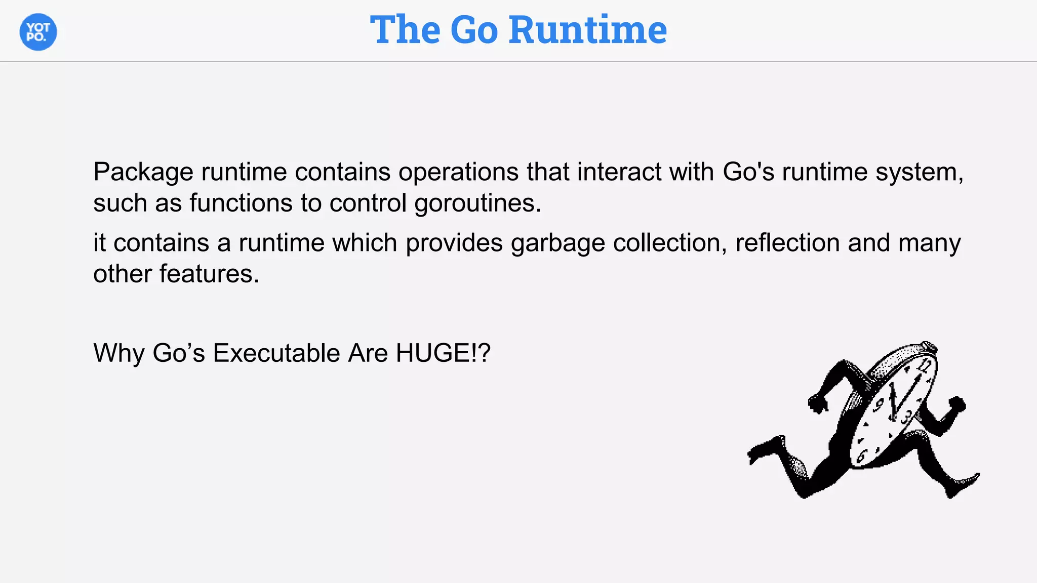The Go Runtime
Package runtime contains operations that interact with Go's runtime system,
such as functions to control goroutines.
it contains a runtime which provides garbage collection, reflection and many
other features.
Why Go’s Executable Are HUGE!?
 