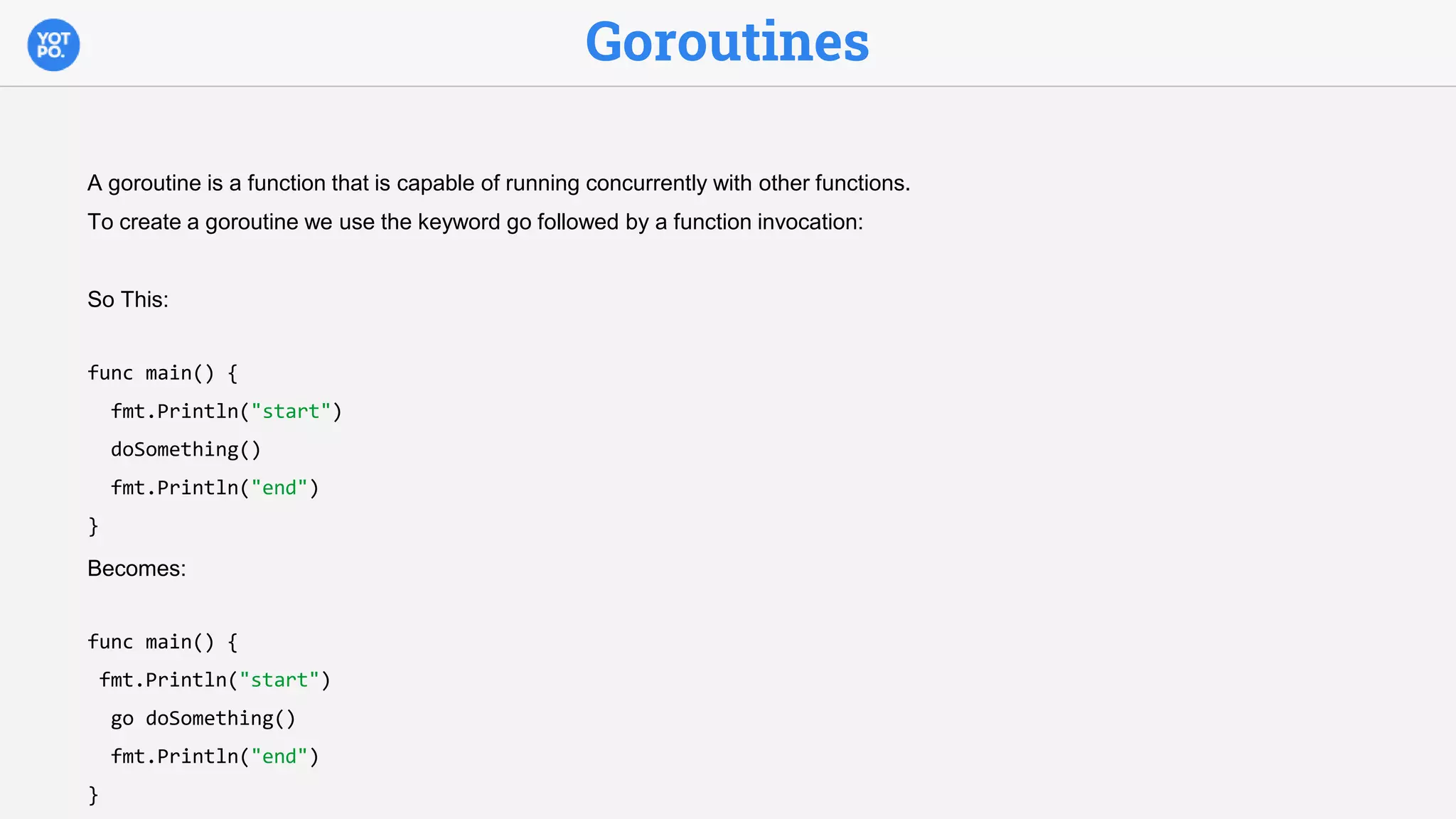 Goroutines
A goroutine is a function that is capable of running concurrently with other functions.
To create a goroutine we use the keyword go followed by a function invocation:
So This:
func main() {
fmt.Println("start")
doSomething()
fmt.Println("end")
}
Becomes:
func main() {
fmt.Println("start")
go doSomething()
fmt.Println("end")
}
 