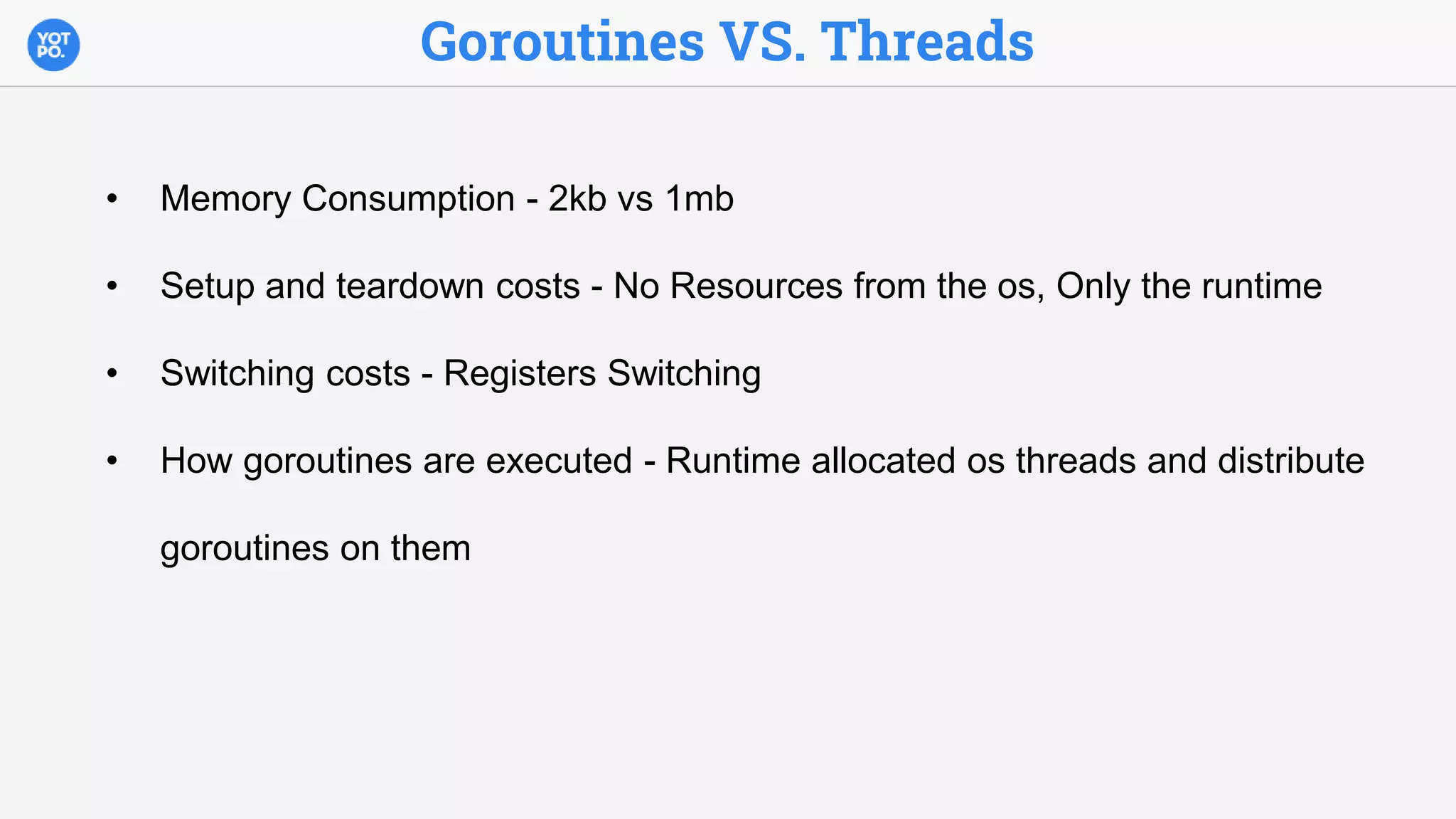 Goroutines VS. Threads
• Memory Consumption - 2kb vs 1mb
• Setup and teardown costs - No Resources from the os, Only the runtime
• Switching costs - Registers Switching
• How goroutines are executed - Runtime allocated os threads and distribute
goroutines on them
 