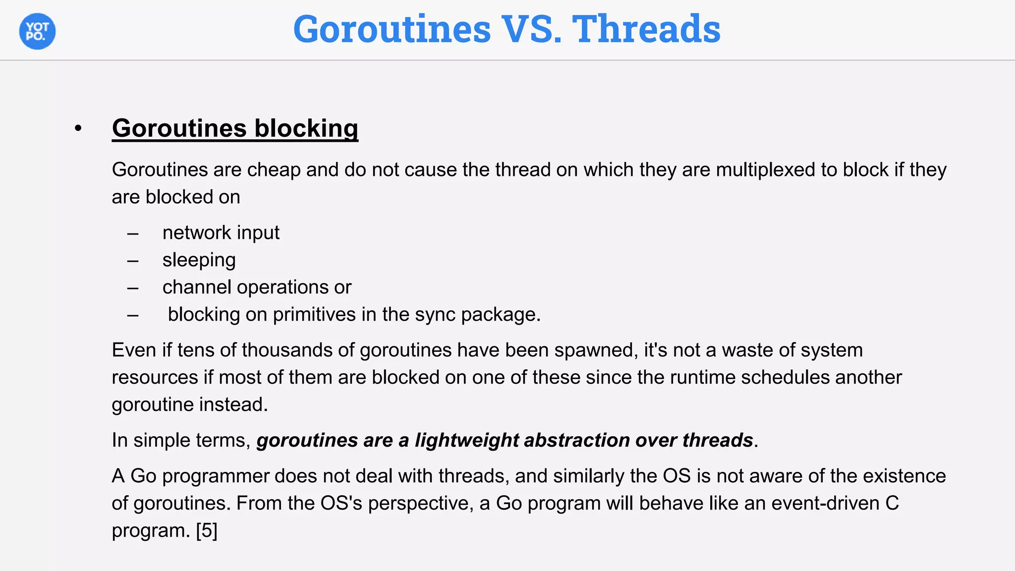 Goroutines VS. Threads
• Goroutines blocking
Goroutines are cheap and do not cause the thread on which they are multiplexed to block if they
are blocked on
– network input
– sleeping
– channel operations or
– blocking on primitives in the sync package.
Even if tens of thousands of goroutines have been spawned, it's not a waste of system
resources if most of them are blocked on one of these since the runtime schedules another
goroutine instead.
In simple terms, goroutines are a lightweight abstraction over threads.
A Go programmer does not deal with threads, and similarly the OS is not aware of the existence
of goroutines. From the OS's perspective, a Go program will behave like an event-driven C
program. [5]
 