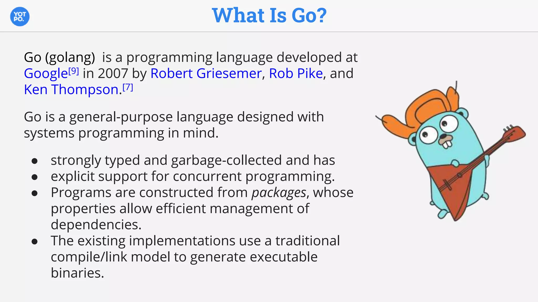 What Is Go?
Go (golang) is a programming language developed at
Google[9] in 2007 by Robert Griesemer, Rob Pike, and
Ken Thompson.[7]
Go is a general-purpose language designed with
systems programming in mind.
● strongly typed and garbage-collected and has
● explicit support for concurrent programming.
● Programs are constructed from packages, whose
properties allow efficient management of
dependencies.
● The existing implementations use a traditional
compile/link model to generate executable
binaries.
 