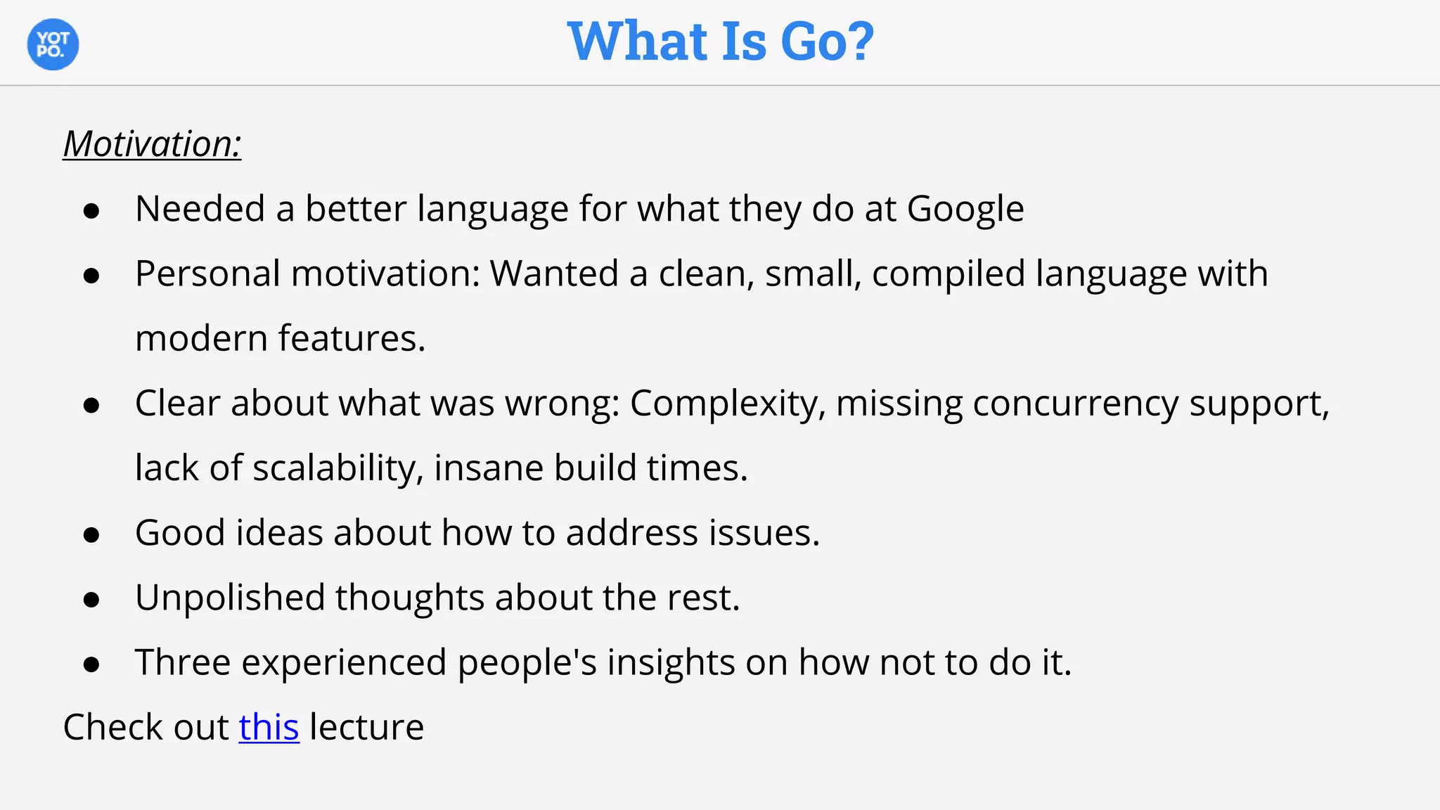 What Is Go?
Motivation:
● Needed a better language for what they do at Google
● Personal motivation: Wanted a clean, small, compiled language with
modern features.
● Clear about what was wrong: Complexity, missing concurrency support,
lack of scalability, insane build times.
● Good ideas about how to address issues.
● Unpolished thoughts about the rest.
● Three experienced people's insights on how not to do it.
Check out this lecture
 