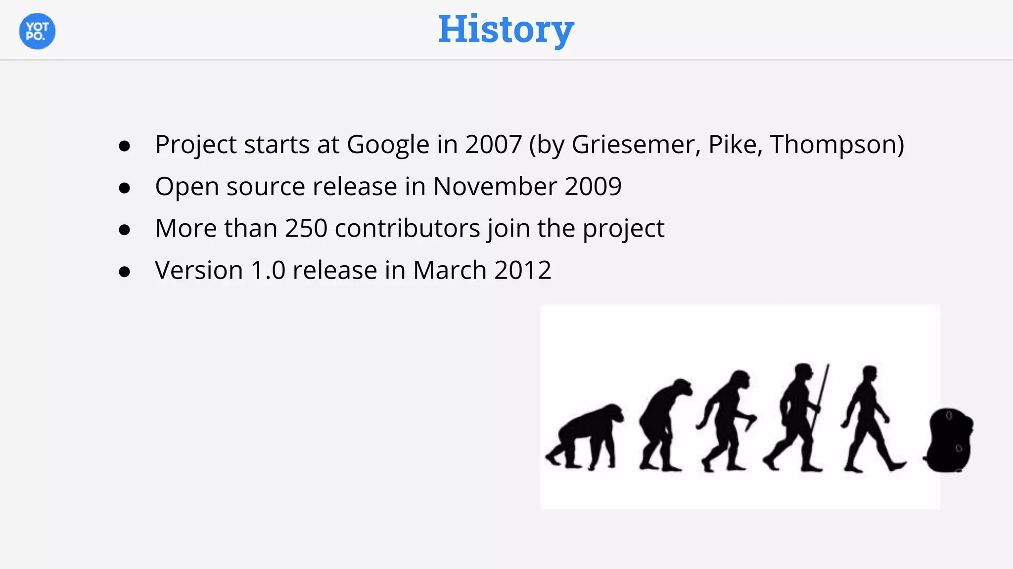 History
● Project starts at Google in 2007 (by Griesemer, Pike, Thompson)
● Open source release in November 2009
● More than 250 contributors join the project
● Version 1.0 release in March 2012
 