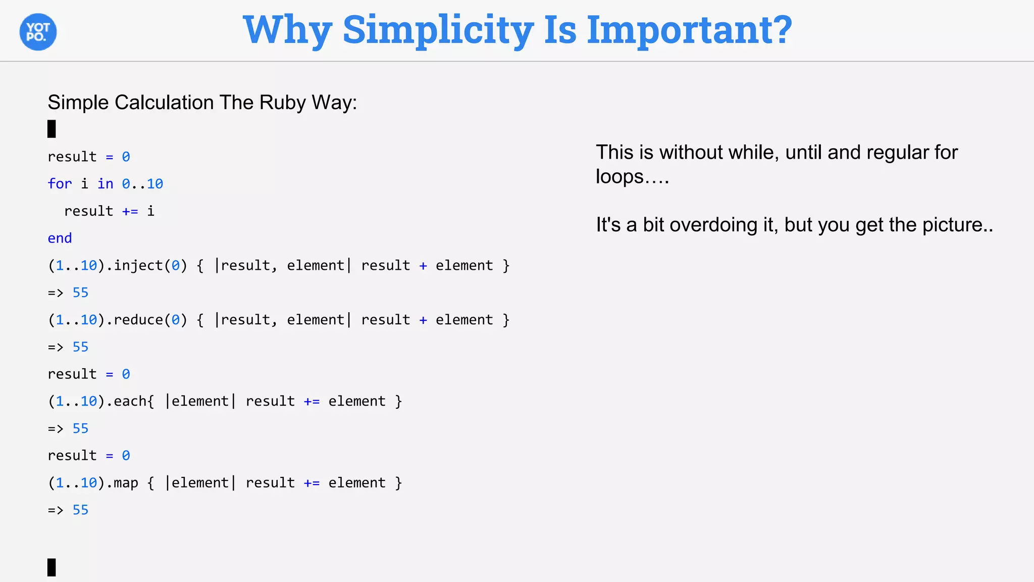 Why Simplicity Is Important?
Simple Calculation The Ruby Way:
result = 0
for i in 0..10
result += i
end
(1..10).inject(0) { |result, element| result + element }
=> 55
(1..10).reduce(0) { |result, element| result + element }
=> 55
result = 0
(1..10).each{ |element| result += element }
=> 55
result = 0
(1..10).map { |element| result += element }
=> 55
This is without while, until and regular for
loops….
It's a bit overdoing it, but you get the picture..
 