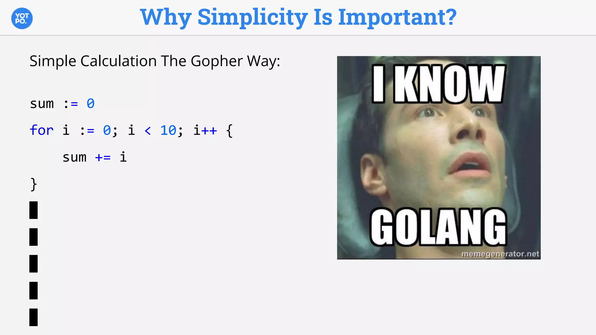 Why Simplicity Is Important?
Simple Calculation The Gopher Way:
sum := 0
for i := 0; i < 10; i++ {
sum += i
}
 