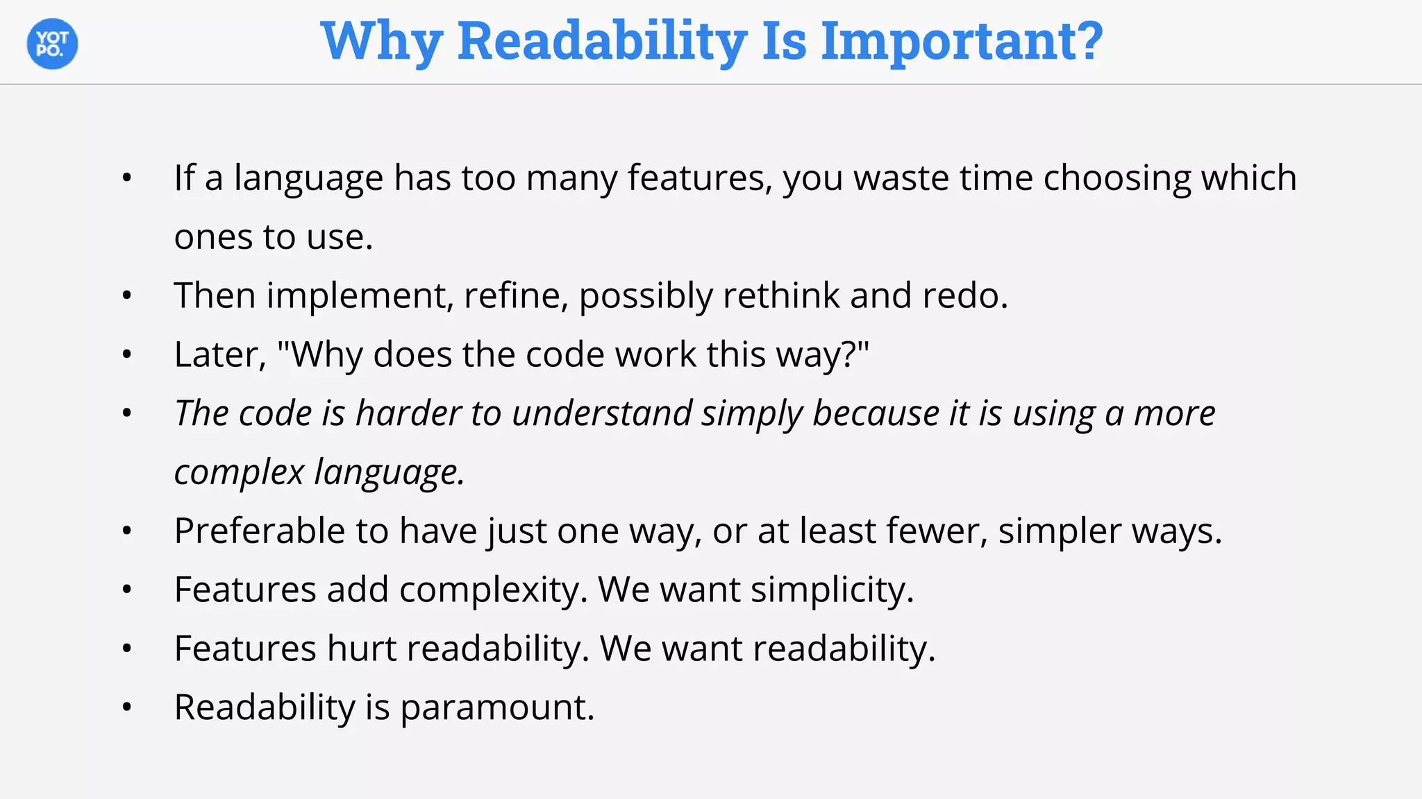 Why Readability Is Important?
• If a language has too many features, you waste time choosing which
ones to use.
• Then implement, refine, possibly rethink and redo.
• Later, "Why does the code work this way?"
• The code is harder to understand simply because it is using a more
complex language.
• Preferable to have just one way, or at least fewer, simpler ways.
• Features add complexity. We want simplicity.
• Features hurt readability. We want readability.
• Readability is paramount.
 