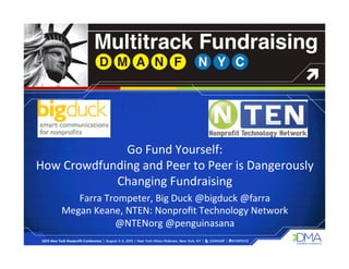 Go	
  Fund	
  Yourself:	
  	
  
How	
  Crowdfunding	
  and	
  Peer	
  to	
  Peer	
  is	
  Dangerously	
  
Changing	
  Fundraising	
  
Farra	
  Trompeter,	
  Big	
  Duck	
  @bigduck	
  @farra	
  	
  
Megan	
  Keane,	
  NTEN:	
  Nonproﬁt	
  Technology	
  Network	
  
@NTENorg	
  @penguinasana	
  
 