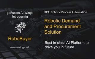Best in class AI Platform to
drive you in future
RPA: Robotic Process Automation
Robotic Demand
and Procurement
Solution
goFusion AI Wings
Introducing
RoboBuyer
www.aiwings.info
 