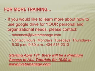 FOR MORE TRAINING…
If you would like to learn more about how to
use google drive for YOUR personal and
organizational needs, please contact:
mbennett@livetomanage.com
Contact Hours: Mondays, Tuesdays, Thursdays-
5:30 p.m.-9:30 p.m.: 434-515-2313
Starting April 13th, there will be a Premium
Access to ALL Tutorials for 19.99 at
www.livetomanage.com